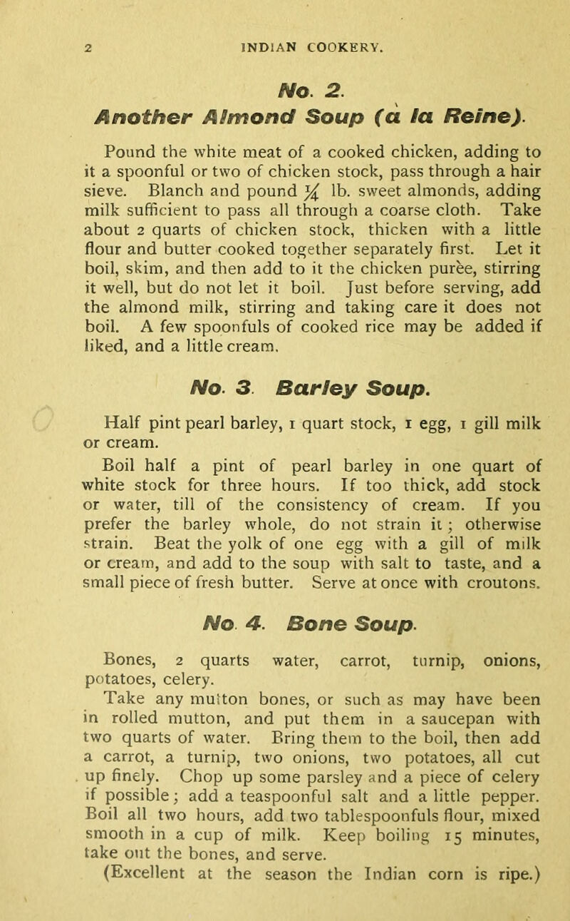 No. 2. Another Almond Soup (a la Heine). Pound the white meat of a cooked chicken, adding to it a spoonful or two of chicken stock, pass through a hair sieve. Blanch and pound % lb. sweet almonds, adding milk sufficient to pass all through a coarse cloth. Take about 2 quarts of chicken stock, thicken with a little flour and butter cooked together separately first. Let it boil, skim, and then add to it the chicken puree, stirring it well, but do not let it boil. Just before serving, add the almond milk, stirring and taking care it does not boil. A few spoonfuls of cooked rice may be added if liked, and a little cream. No. 3. Barley Soup. Half pint pearl barley, i quart stock, i egg, i gill milk or cream. Boil half a pint of pearl barley in one quart of white stock for three hours. If too thick, add stock or water, till of the consistency of cream. If you prefer the barley whole, do not strain it; otherwise strain. Beat the yolk of one egg with a gill of milk or cream, and add to the soup with salt to taste, and a small piece of fresh butter. Serve at once with croutons. No. 4. Bone Soup. Bones, 2 quarts water, carrot, turnip, onions, potatoes, celery. Take any muiton bones, or such as may have been in rolled mutton, and put them in a saucepan with two quarts of water. Bring them to the boil, then add a carrot, a turnip, two onions, two potatoes, all cut up finely. Chop up some parsley and a piece of celery if possible; add a teaspoonful salt and a little pepper. Boil all two hours, add two tablespoonfuls flour, mixed smooth in a cup of milk. Keep boiling 15 minutes, take out the bones, and serve. (Excellent at the season the Indian corn is ripe.)