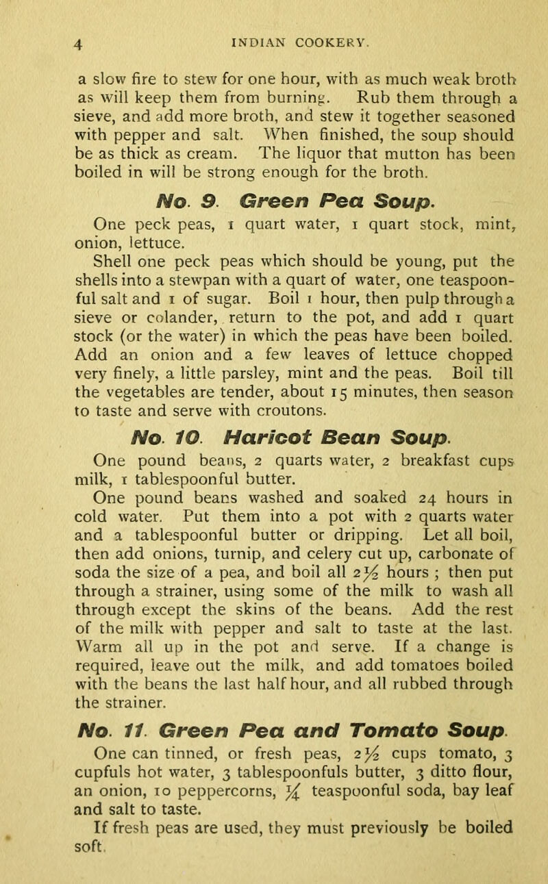 a slow fire to stew for one hour, with as much weak broth as will keep them from burning. Rub them through a sieve, and add more broth, and stew it together seasoned with pepper and salt. When finished, the soup should be as thick as cream. The liquor that mutton has been boiled in will be strong enough for the broth. No. 9. Green Pea Soup. One peck peas, x quart water, i quart stock, mint, onion, lettuce. Shell one peck peas which should be young, put the shells into a stewpan with a quart of water, one teaspoon- ful salt and i of sugar. Boil i hour, then pulp through a sieve or colander, return to the pot, and add i quart stock (or the water) in which the peas have been boiled. Add an onion and a few leaves of lettuce chopped very finely, a little parsley, mint and the peas. Boil till the vegetables are tender, about 15 minutes, then season to taste and serve with croutons. No. IO. Haricot Bean Soup. One pound beans, 2 quarts water, 2 breakfast cups milk, 1 tablespoon ful butter. One pound beans washed and soaked 24 hours in cold water. Put them into a pot with 2 quarts water and a tablespoonful butter or dripping. Let all boil, then add onions, turnip, and celery cut up, carbonate of soda the size of a pea, and boil all 2 )4 hours ; then put through a strainer, using some of the milk to wash all through except the skins of the beans. Add the rest of the milk with pepper and salt to taste at the last. Warm all up in the pot and serve. If a change is required, leave out the milk, and add tomatoes boiled with the beans the last half hour, and all rubbed through the strainer. No. 11. Green Pea and Tomato Soup. One can tinned, or fresh peas, 2)4 cups tomato, 3 cupfuls hot water, 3 tablespoonfuls butter, 3 ditto flour, an onion, xo peppercorns, )4 teaspoonful soda, bay leaf and salt to taste. If fresh peas are used, they must previously be boiled soft