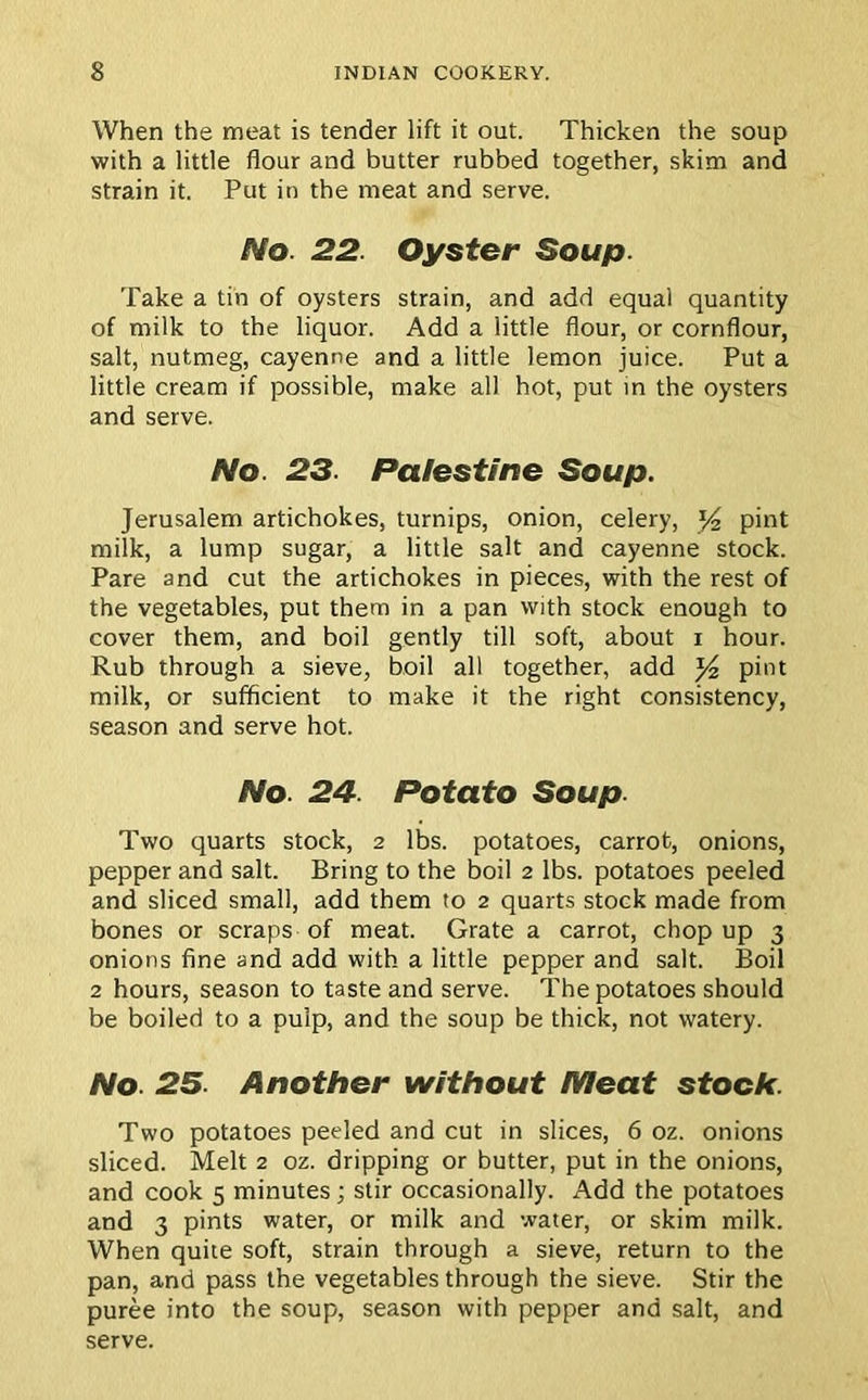 When the meat is tender lift it out. Thicken the soup with a little flour and butter rubbed together, skim and strain it. Put in the meat and serve. No. 22. Oyster Soup. Take a tin of oysters strain, and add equal quantity of milk to the liquor. Add a little flour, or cornflour, salt, nutmeg, cayenne and a little lemon juice. Put a little cream if possible, make all hot, put in the oysters and serve. No 23. Palestine Soup. Jerusalem artichokes, turnips, onion, celery, y2 pint milk, a lump sugar, a little salt and cayenne stock. Pare and cut the artichokes in pieces, with the rest of the vegetables, put them in a pan with stock enough to cover them, and boil gently till soft, about i hour. Rub through a sieve, boil all together, add y2 pint milk, or sufficient to make it the right consistency, season and serve hot. No 24. Potato Soup. Two quarts stock, 2 lbs. potatoes, carrot, onions, pepper and salt. Bring to the boil 2 lbs. potatoes peeled and sliced small, add them to 2 quarts stock made from bones or scraps of meat. Grate a carrot, chop up 3 onions fine and add with a little pepper and salt. Boil 2 hours, season to taste and serve. The potatoes should be boiled to a pulp, and the soup be thick, not watery. No. 25. Another without Meat stock. Two potatoes peeled and cut in slices, 6 oz. onions sliced. Melt 2 oz. dripping or butter, put in the onions, and cook 5 minutes; stir occasionally. Add the potatoes and 3 pints water, or milk and water, or skim milk. When quite soft, strain through a sieve, return to the pan, and pass the vegetables through the sieve. Stir the puree into the soup, season with pepper and salt, and serve.