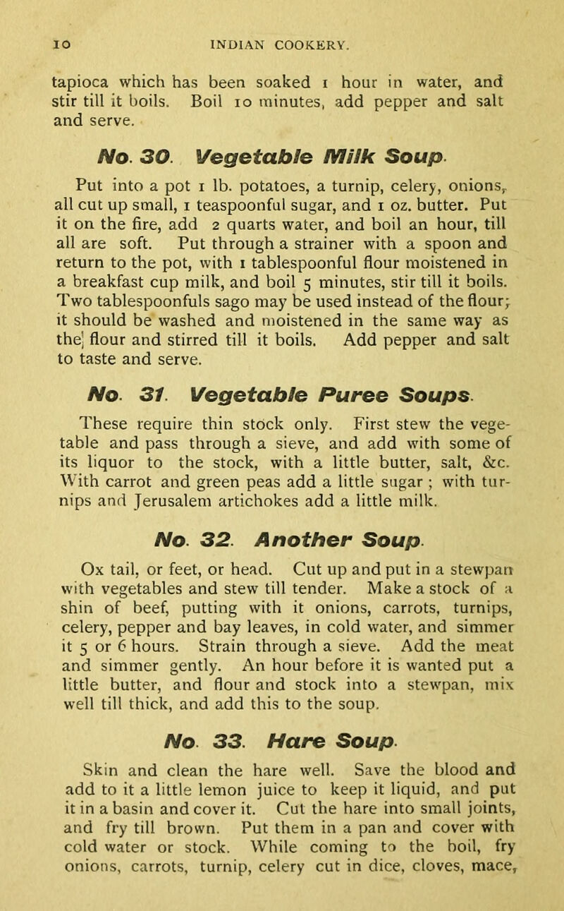 tapioca which has been soaked i hour in water, and stir till it boils. Boil io minutes, add pepper and salt and serve. No. 30. Vegetable Milk Soup. Put into a pot i lb. potatoes, a turnip, celery, onionsr all cut up small, i teaspoonful sugar, and i oz. butter. Put it on the fire, add 2 quarts water, and boil an hour, till all are soft. Put through a strainer with a spoon and return to the pot, with 1 tablespoonful flour moistened in a breakfast cup milk, and boil 5 minutes, stir till it boils. Two tablespoonfuls sago may be used instead of the flour- it should be washed and moistened in the same way as the) flour and stirred till it boils. Add pepper and salt to taste and serve. No 31. Vegetable Puree Soups. These require thin stock only. First stew the vege- table and pass through a sieve, and add with some of its liquor to the stock, with a little butter, salt, &c. With carrot and green peas add a little sugar ; with tur- nips and Jerusalem artichokes add a little milk. No. 32. Another Soup. Ox tail, or feet, or head. Cut up and put in a stewpan with vegetables and stew till tender. Make a stock of a shin of beef, putting with it onions, carrots, turnips, celery, pepper and bay leaves, in cold water, and simmer it 5 or 6 hours. Strain through a sieve. Add the meat and simmer gently. An hour before it is wanted put a little butter, and flour and stock into a stewpan, mix well till thick, and add this to the soup. No 33. Hare Soup. Skin and clean the hare well. Save the blood and add to it a little lemon juice to keep it liquid, and put it in a basin and cover it. Cut the hare into small joints, and fry till brown. Put them in a pan and cover with cold water or stock. While coming to the hoil, fry- onions, carrots, turnip, celery cut in dice, cloves, mace,