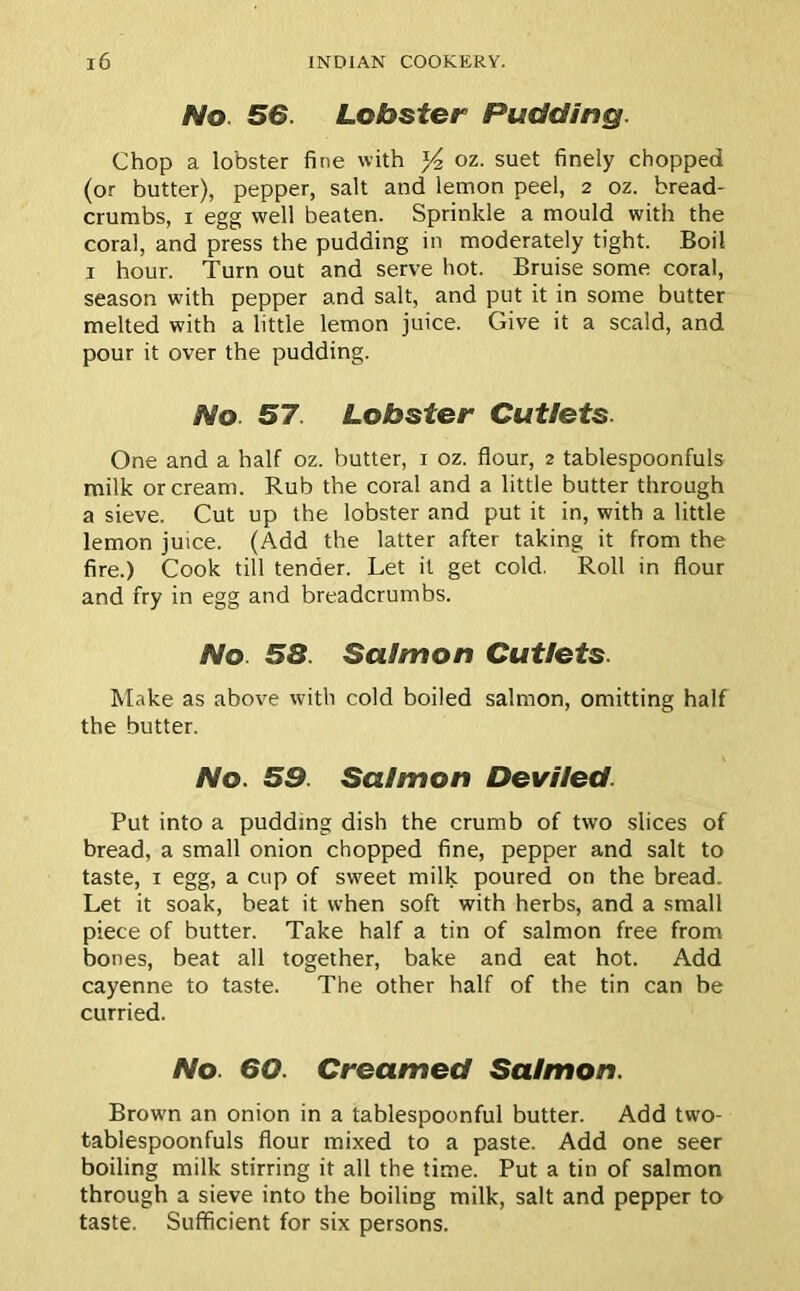 No 56. Lobster Pudding. Chop a lobster fine with y2 oz. suet finely chopped (or butter), pepper, salt and lemon peel, 2 oz. bread- crumbs, 1 egg well beaten. Sprinkle a mould with the coral, and press the pudding in moderately tight. Boil 1 hour. Turn out and serve hot. Bruise some coral, season with pepper and salt, and put it in some butter melted with a little lemon juice. Give it a scald, and pour it over the pudding. No. 57 Lobster Cutlets. One and a half oz. butter, 1 oz. flour, 2 tablespoonfuls milk or cream. Rub the coral and a little butter through a sieve. Cut up the lobster and put it in, with a little lemon juice. (Add the latter after taking it from the fire.) Cook till tender. Let it get cold. Roll in flour and fry in egg and breadcrumbs. No 58. Salmon Cutlets. Make as above with cold boiled salmon, omitting half the butter. No. 59. Salmon Deviled Put into a pudding dish the crumb of two slices of bread, a small onion chopped fine, pepper and salt to taste, x egg, a cup of sweet milk poured on the bread. Let it soak, beat it when soft with herbs, and a small piece of butter. Take half a tin of salmon free from bones, beat all together, bake and eat hot. Add cayenne to taste. The other half of the tin can be curried. No. 60. Creamed Salmon. Brown an onion in a tablespoonful butter. Add two- tablespoonfuls flour mixed to a paste. Add one seer boiling milk stirring it all the time. Put a tin of salmon through a sieve into the boiling milk, salt and pepper to taste. Sufficient for six persons.