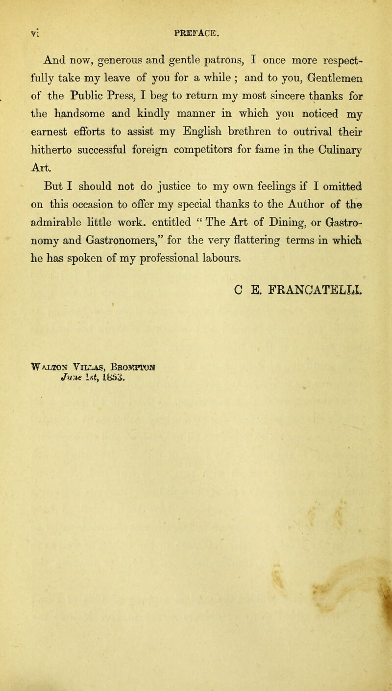 And now, generous and gentle patrons, I once more respect- fully take my leave of you for a while ; and to you, Gentlemen of the Public Press, I beg to return my most sincere thanks for the handsome and kindly manner in which you noticed my earnest efforts to assist my English brethren to outrival their hitherto successful foreign competitors for fame in the Culinary Art. But I should not do justice to my own feelings if I omitted on this occasion to offer my special thanks to the Author of the admirable little work, entitled “ The Art of Dining, or Gastro- nomy and Gastronomers,” for the very flattering terms in which he has spoken of my professional labours. C E. FRANCATELLL W u/ton Villas, Brokpton Ju:te 1st, lb5ii.