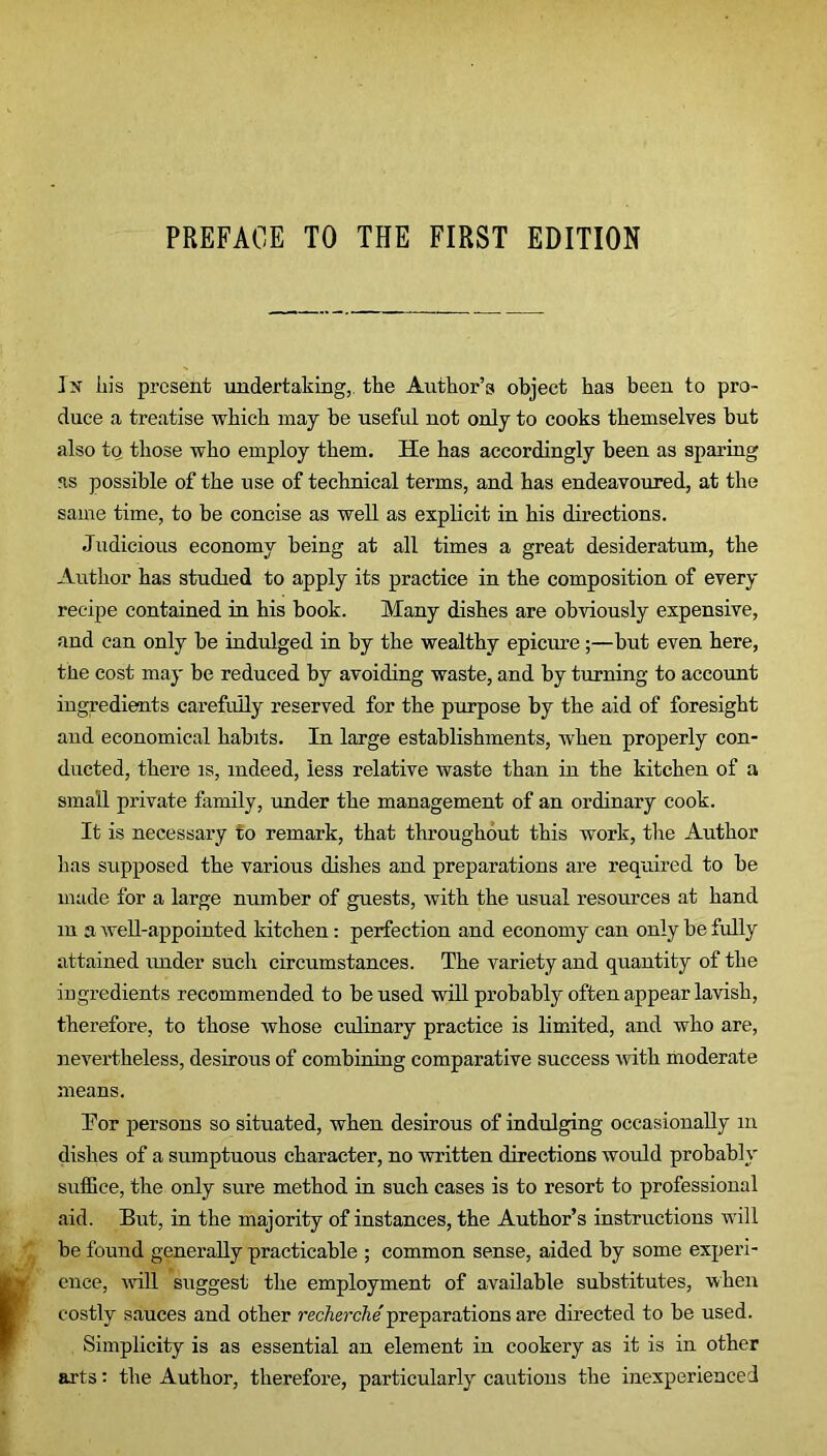 PREFACE TO THE FIRST EDITION Ik his present undertaking, the Author’s object has been to pro- duce a treatise which may be useful not only to cooks themselves but also to those who employ them. He has accordingly been as sparing as possible of the use of technical terms, and has endeavoured, at the same time, to be concise as well as explicit in his directions. Judicious economy being at all times a great desideratum, the Author has studied to apply its practice in the composition of every recipe contained in his book. Many dishes are obviously expensive, and can only be indulged in by the wealthy epicure;—but even here, the cost may be reduced by avoiding waste, and by turning to account ingredients carefully reserved for the purpose by the aid of foresight and economical habits. In large establishments, when properly con- ducted, there is, indeed, less relative waste than in the kitchen of a small private family, under the management of an ordinary cook. It is necessary to remark, that throughout this work, the Author lias supposed the various dishes and preparations are required to be made for a large number of guests, with the usual resources at hand m a well-appointed kitchen: perfection and economy can only be fully attained under such circumstances. The variety and quantity of the ingredients recommended to be used will probably often appear lavish, therefore, to those whose culinary practice is limited, and who are, nevertheless, desirous of combining comparative success with moderate means. Tor persons so situated, when desirous of indulging occasionally m dishes of a sumptuous character, no written directions would probably suffice, the only sure method in such cases is to resort to professional aid. But, in the majority of instances, the Author’s instructions will be found generally practicable ; common sense, aided by some experi- ence, will suggest the employment of available substitutes, when costly sauces and other recherche preparations are directed to be used. Simplicity is as essential an element in cookery as it is in other arts: the Author, therefore, particularly cautions the inexperienced