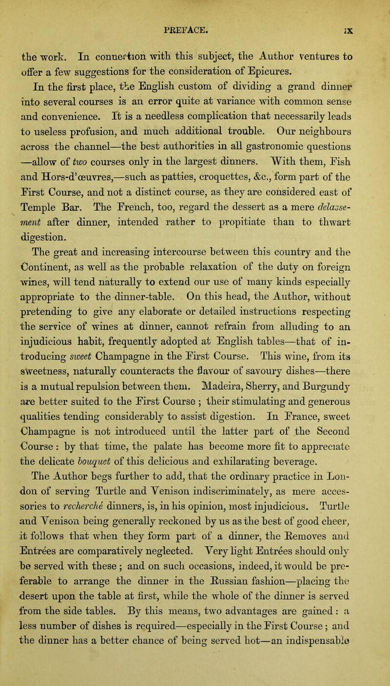 the work. In connexion with this subject, the Author ventures to offer a few suggestions for the consideration of Epicures. In the first place, the English custom of dividing a grand dinner into several courses is an error quite at variance with common sense and convenience. It is a needless complication that necessarily leads to useless profusion, and much additional trouble. Our neighbours across the channel—the best authorities in all gastronomic questions —allow of two courses only in the largest dinners. With them, Eish and Hors-d’oeuvres,—such as patties, croquettes, &c., form part of the Eirst Course, and not a distinct course, as they are considered east of Temple Bar. The Erench, too, regard the dessert as a mere delasse- ment after dinner, intended rather to propitiate than to thwart digestion. The great and increasing intercourse between this country and the Continent, as well as the probable relaxation of the duty on foreign wines, will tend naturally to extend our use of many kinds especially appropriate to the dinner-table. On this head, the Author, without pretending to give any elaborate or detailed instructions respecting the service of wines at dinner, cannot refrain from alluding to an injudicious habit, frequently adopted at English tables—that of in- troducing sweet Champagne in the Eirst Course. This wine, from its sweetness, naturally counteracts the flavour of savoury dishes—there is a mutual repulsion between them. Madeira, Sherry, and Burgundy are better suited to the Eirst Course ; their stimulating and generous qualities tending considerably to assist digestion. In Erance, sweet Champagne is not introduced until the latter part of the Second Course : by that time, the palate has become more fit to appreciate the delicate bouquet of this delicious and exhilarating beverage. The Author begs further to add, that the ordinary practice in Lon- don of serving Turtle and Yenison indiscriminately, as mere acces- sories to recherche dinners, is, in his opinion, most injudicious. Turtle and Yenison being generally reckoned by us as the best of good cheer, it follows that when they form part of a dinner, the Removes and Entrees are comparatively neglected. Yery light Entrees should only be served with these ; and on such occasions, indeed, it would be pre- ferable to arrange the dinner in the Russian fashion—placing the desert upon the table at first, while the whole of the dinner is served from the side tables. By this means, two advantages are gained : a less number of dishes is required—especially in the Eirst Course; and the dinner has a better chance of being served hot—an indispensable