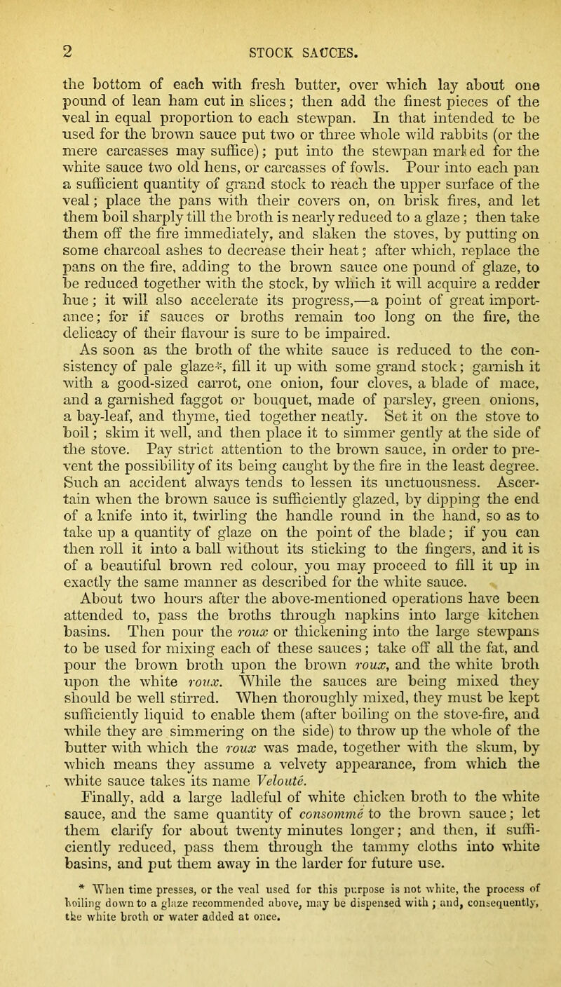 the bottom of each with fresh butter, over which lay about one pound of lean ham cut in slices; then add the finest pieces of the veal in equal proportion to each stewpan. In that intended to be used for the brown sauce put two or three whole wild rabbits (or the mere carcasses may suffice); put into the stewpan marled for the white sauce two old hens, or carcasses of fowls. Pour into each pan a sufficient quantity of grand stock to reach the upper surface of the veal; place the pans with their covers on, on brisk fires, and let them boil sharply till the broth is nearly reduced to a glaze; then take them off the fire immediately, and slaken the stoves, by putting on some charcoal ashes to decrease their heat; after which, replace the pans on the fire, adding to the brown sauce one pound of glaze, to be reduced together with the stock, by which it will acquire a redder hue; it will also accelerate its progress,—a point of great import- ance; for if sauces or broths remain too long on the fire, the delicacy of their flavour is sure to be impaired. As soon as the broth of the white sauce is reduced to the con- sistency of pale glaze*, fill it up with some grand stock; garnish it with a good-sized carrot, one onion, four cloves, a blade of mace, and a garnished faggot or bouquet, made of parsley, green onions, a bay-leaf, and thyme, tied together neatly. Set it on the stove to boil; skim it well, and then place it to simmer gently at the side of the stove. Pay strict attention to the brown sauce, in order to pre- vent the possibility of its being caught by the fire in the least degree. Such an accident always tends to lessen its unctuousness. Ascer- tain when the brown sauce is sufficiently glazed, by dipping the end of a knife into it, twirling the handle round in the hand, so as to take up a quantity of glaze on the point of the blade; if you can then roll it into a ball without its sticking to the fingers, and it is of a beautiful brown red colour, you may proceed to fill it up in exactly the same manner as described for the white sauce. About two hours after the above-mentioned operations have been attended to, pass the broths through napkins into large kitchen basins. Then pour the roux or thickening into the large stewpans to be used for mixing each of these sauces; take off all the fat, and pour the brown broth upon the brown roux, and the white broth upon the white roux. While the sauces are being mixed they should be well stirred. When thoroughly mixed, they must be kept sufficiently liquid to enable them (after boiling on the stove-fire, and while they are simmering on the side) to throw up the whole of the butter with which the roux was made, together with the slcum, by which means they assume a velvety appearance, from which the white sauce takes its name Veloute. Finally, add a large ladleful of white chicken broth to the white sauce, and the same quantity of consomme to the brown sauce; let them clarify for about twenty minutes longer; and then, it suffi- ciently reduced, pass them through the tammy cloths into white basins, and put them away in the larder for future use. * When time presses, or the veal used for this purpose is not white, the process of toiling down to a glaze recommended above, may be dispensed with ; and, consequently, the white broth or water added at once.