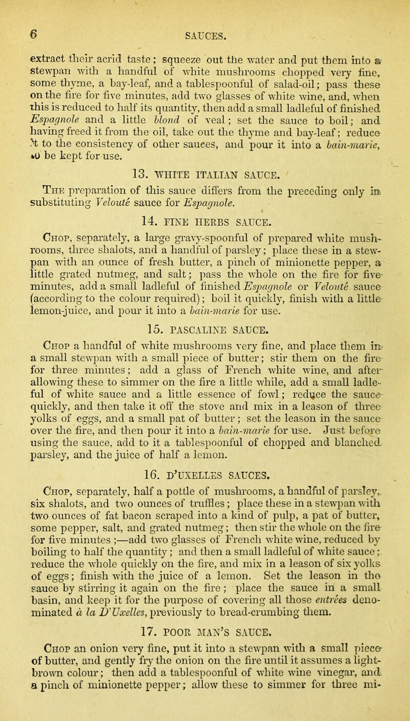 extract their acrid taste ; squeeze out the water and put them into a stewpan with a handful of white mushrooms chopped very fine, some thyme, a bay-leaf, and a tablespoonful of salad-oil; pass these on the fire for five minutes, add two glasses of white wine, and, when this is reduced to half its quantity, then add a small ladleful of finished jEspagnole and a little blond of veal; set the sauce to boil; and having freed it from the oil, take out the thyme and hay-leaf; reduce to the consistency of other sauees, and pour it into a bain-marie, *0 be kept for use. 13. WHITE ITALIAN SAUCE. The preparation of this sauce differs from the preceding only in substituting Veloute sauce for Espagnole. 14. PINE HERBS SAUCE. Chop, separately, a large gravy-spoonful of prepared white mush- rooms, three slialots, and a handful of parsley; place these in a stew- pan with an ounce of fresh butter, a pinch of minionette pepper, a little grated nutmeg, and salt; pass the whole on the fire for five- minutes, add a small ladleful of finished Espagnole or Veloute sauce (according to the colour required); boil it quickly, finish with a little lemon-juice, and pour it into a bain-marie for use. 15. PASCALINE SAUCE. Chop a handful of white mushrooms very fine, and place them in a small stewpan with a small piece of butter; stir them on the fire for three minutes; add a glass of French white wine, and after- allowing these to simmer on the fire a little while, add a small ladle- ful of white sauce and a little essence of fowl; reduce the sauce quickly, and then take it off the stove and mix in a leason of three yolks of eggs, and a small pat of butter; set the leason in the sauce over the fire, and then pour it into a bain-marie for use. Just before using the sauce, add to it a tablespoonful of chopped and blanched parsley, and the juice of half a lemon. 16. D’UXELLES SAUCES. Chop, separately, half a pottle of mushrooms, a handful of parsley,, six shalots, and two ounces of truffles; place these in a stewpan with two ounces of fat bacon scraped into a kind of pulp, a pat of butter, some pepper, salt, and grated nutmeg; then stir the whole on the fire for five minutes ;—add two glasses of French white wine, reduced by boiling to half the quantity; and then a small ladleful of white sauce; reduce the whole quickly on the fire, and mix in a leason of six yolks of eggs; finish with the juice of a lemon. Set the leason in the sauce by stirring it again on the fire; place the sauce in a small basin, and keep it for the purpose of covering all those entrees deno- minated a la D'Uxelles, previously to bread-crumbing them. 17. POOR MAN’S SAUCE. Chop an onion very fine, put it into a stewpan with a small piece of butter, and gently fry the onion on the fire until it assumes a light- brown colour; then add a tablespoonful of white wine vinegar, and. a pinch of minionette pepper; allow these to simmer for three mi*