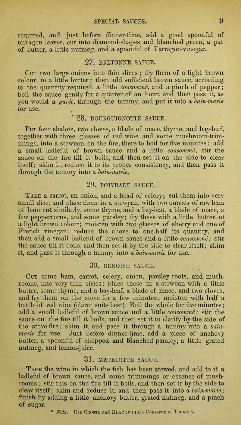 required, and, just before dinner-time, add a good spoonful of tarragon leaves, cut into diamond-shapes and blanched green, a pat sA butter, a little nutmeg, and a spoonful of Tarragon-vinegar. 27. BRETONNE SAUCE. Cot two large onions into thin slices ; fry them of a light brown colour, in a little butter; then add sufficient brown sauce, according to the quantity required, a little consomme, and a pinch of pepper; boil the sauce gently for a quarter of an hour, and then pass it, as you would a •puree, through the tammy, and put it into a bain-marie for use. F !28. BOURGUIGNOTTE SAUCE. Put four shalots, two cloves, a blade of mace, thyme, and bay-leaf, together with three glasses of red wine and some mushroom-trim- mings, into a stewpan, on the fire, there to boil for five minutes ; add a small ladleful of brown sauce and a little consomme; stir the sauce on the fire till it boils, and then set it on the side to clear itself; skim it, reduce it to its proper consistency, and then pass it through the tammy into a bain-marie. 29. POIVRADE SAUCE. Take a carrot, an onion, and a head of celery; cut them into very small dice, and place them in a stewpan, with two ounces of raw lean of ham cut similarly, some thyme, and a hay-leaf, a blade of mace, a few peppercorns, and some parsley; fry these with a little butter, ot a light brown colour; moisten with two glasses of sherry and one of French vinegar; reduce the above to one-half its quantity, and then add a small ladleful of brown sauce and a little consomme; stir the sauce till it boils, and then set it by the side to clear itself; skim it, and pass it through a tammy into a bain-marie for use. 30. GENOISE SAUCE. Cut some ham, carrot, celery, onion, parsley roots, and mush- rooms, into very thin slices; place these in a stewpan with a little butter, some thyme, and a bay-leaf, a blade of mace, and two cloves, and fry them on the stove for a few minutes; moisten with half a bottle of red wine (claret suits best). Boil the whole for five minutes; add a small ladleful of brown sauce and a little consomme; stir the sauce on the fire till it boils, and then set it to clarify by the side of the stove-fire; skim it, and pass it through a tammy into a bain- marie for use. Just before dinner-time, add a piece of anchovy butter, a spoonful of chopped and blanched parsley, a little grated nutmeg, and lemon-juice. 31. MATELOTTE SAUCE. Take the wine in which the fish has been stewed, and add to it a ladleful of brown sauce, and some trimmings or essence of mush- rooms ; stir this on the fire till it boils, and then set it by the side to clear itself; skim and reduce it, and then pass it into a bain-marie ; finish by adding a little anchovy butter, grated nutmeg, and a pinch of sugar. * Note. Use Crosse and Bi,ack\vi-:lt,’s Conserve of Tomatas.