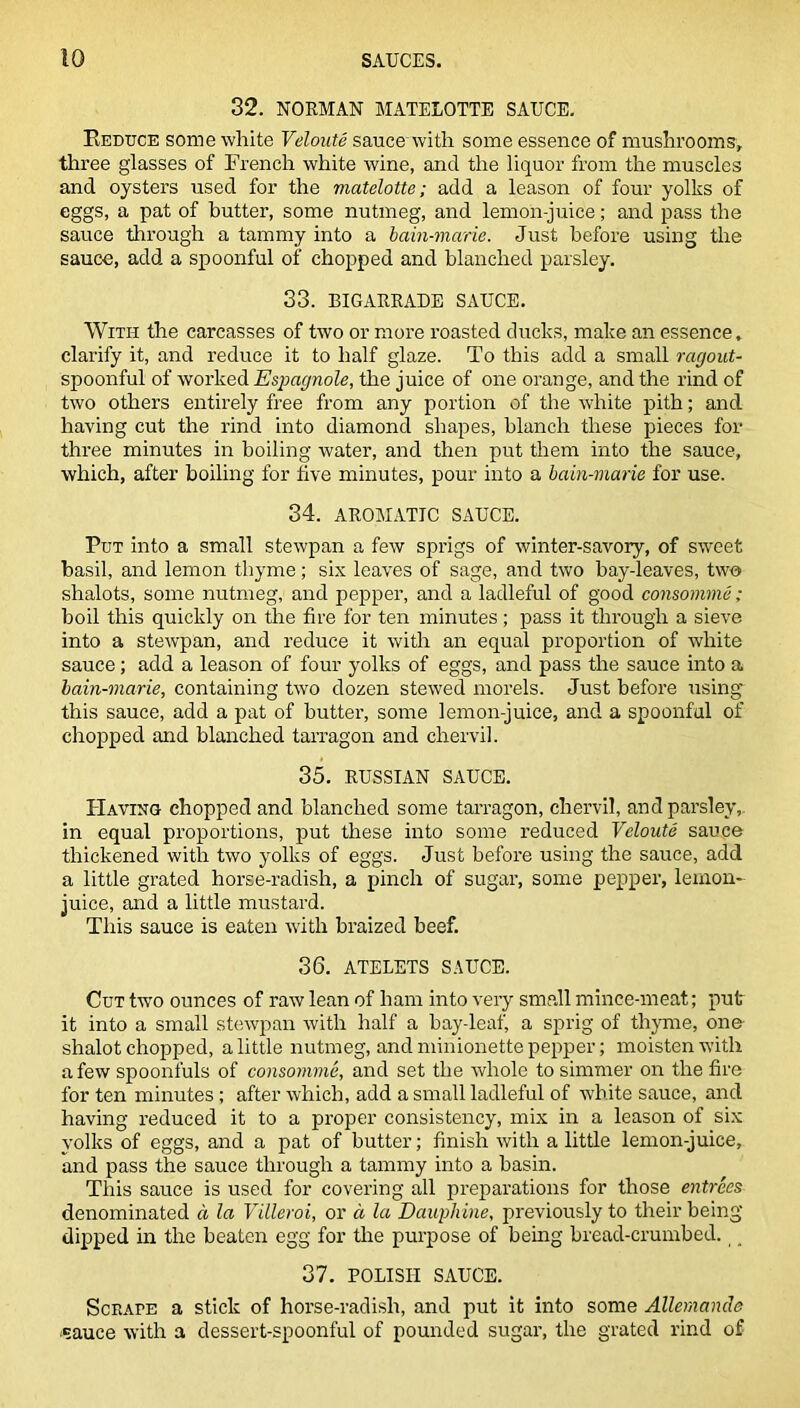 32. NORMAN MATELOTTE SAUCE. Reduce some white Veloute sauce'with some essence of mushrooms, three glasses of French white wine, and the liquor from the muscles and oysters used for the viatelotte; add a leason of four yolks of eggs, a pat of butter, some nutmeg, and lemon-juice; and pass the sauce through a tammy into a bain-marie. Just before using the sauce, add a spoonful of chopped and blanched parsley. 33. BIGARRADE SAUCE. With the carcasses of two or more roasted ducks, make an essence, clarify it, and reduce it to half glaze. To this add a small ragout- spoonful of worked Espagnole, the juice of one orange, and the rind of two others entirely free from any portion of the white pith; and having cut the rind into diamond shapes, blanch these pieces for three minutes in boiling water, and then put them into the sauce, which, after boiling for five minutes, pour into a bain-marie for use. 34. AROMATIC SAUCE. Put into a small stewpan a few sprigs of winter-savory, of sweet basil, and lemon thyme; six leaves of sage, and two bay-leaves, two shalots, some nutmeg, and pepper, and a ladleful of good consomme; boil this quickly on the fire for ten minutes ; pass it through a sieve into a stewpan, and reduce it with an equal proportion of white sauce; add a leason of four yolks of eggs, and pass the sauce into a bain-marie, containing two dozen stewed morels. Just before using this sauce, add a pat of butter, some lemon-juice, and a spoonful of chopped and blanched tarragon and chervil. 35. RUSSIAN SAUCE. Having chopped and blanched some tarragon, chervil, and parsley, in equal proportions, put these into some reduced Veloute sauce thickened with two yolks of eggs. Just before using the sauce, add a little grated horse-radish, a pinch of sugar, some pepper, lemon- juice, and a little mustard. This sauce is eaten with braized beef. 36. ATELETS SAUCE. Cut tw'o ounces of raw lean of ham into very small mince-meat; put it into a small stewpan with half a bay-leaf, a sprig of thyme, one slialot chopped, a little nutmeg, and minionette pepper; moisten with a few spoonfuls of consomme, and set the whole to simmer on the fire for ten minutes ; after which, add a small ladleful of white sauce, and having reduced it to a proper consistency, mix in a leason of six volks of eggs, and a pat of butter; finish with a little lemon-juice, and pass the sauce through a tammy into a basin. This sauce is used for covering all preparations for those entrees denominated a la Villeroi, or a la Dauyhine, previously to their being dipped in the beaten egg for the purpose of being bread-crumbed. 37. POLISH SAUCE. Scrape a stick of horse-radish, and put it into some Allemande ■sauce with a dessert-spoonful of pounded sugar, the grated rind of