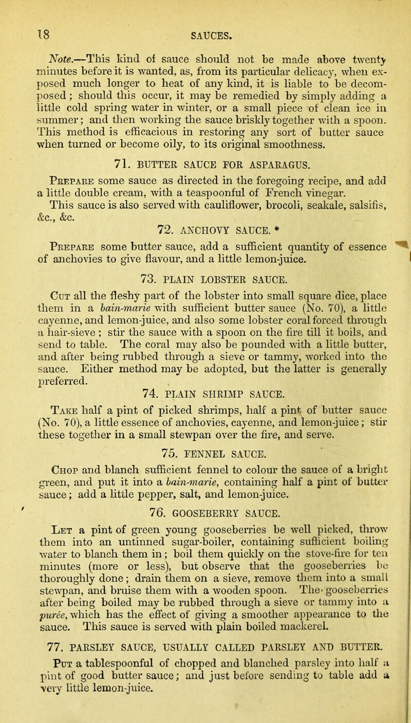 Note.—This kind of sauce should not be made above twenty minutes before it is wanted, as, from its particular delicacy, when ex- posed much longer to heat of any kind, it is liable to be decom- posed ; should this occur, it may be remedied by simply adding a little cold spring water in winter, or a small piece of clean ice in summer; and then working the sauce briskly together with a spoon. This method is efficacious in restoring any sort of butter sauce when turned or become oily, to its original smoothness. 71. BUTTER SAUCE EOR ASPARAGUS. Prepare some sauce as directed in the foregoing recipe, and add a little double cream, with a teaspoonful of French vinegar. This sauce is also served with cauliflower, brocoli, seakale, salsifis, &c., &c. 72. ANCHOVY SAUCE. * Prepare some butter sauce, add a sufficient quantity of essence of anchovies to give flavour, and a little lemon-juice. 73. PLAIN LOBSTER SAUCE. Cut all the fleshy part of the lobster into small square dice, place them in a bain-marie with sufficient butter sauce (No. 70), a little cayenne, and lemon-juice, and also some lobster coral forced through a hair-sieve ; stir the sauce with a spoon on the fire till it boils, and send to table. The coral may also be pounded with a little butter, and after being nibbed through a sieve or tammy, worked into the sauce. Either method may be adopted, but the latter is generally preferred. 74. PLAIN SHRIMP SAUCE. Take half a pint of picked shrimps, half a pint of butter sauce (No. 70), a little essence of anchovies, cayenne, and lemon-juice; stir these together in a small stewpan over the fire, and serve. 75. FENNEL SAUCE. Chop and blanch sufficient fennel to colour the sauce of a bright green, and put it into a bain-marie, containing half a pint of butter sauce; add a little pepper, salt, and lemon-juice. 76. GOOSEBERRY SAUCE. Let a pint of green young gooseberries be well picked, throw them into an untinned sugar-boiler, containing sufficient boiling water to blanch them in ; boil them quickly on the stove-fire for ten minutes (more or less), but observe that the gooseberries be thoroughly done; drain them on a sieve, remove them into a small stewpan, and bruise them with a wooden spoon. The> gooseberries after being boiled may be rubbed through a sieve or tammy into a puree, which has the effect of giving a smoother appearance to the sauce. This sauce is served with plain boiled mackerel. 77. PARSLEY SAUCE, USUALLY CALLED PARSLEY AND BUTTER. Put a tablespoonful of chopped and blanched parsley into half a pint of good butter sauce; and just before sending to table add a very little lemon-juice.