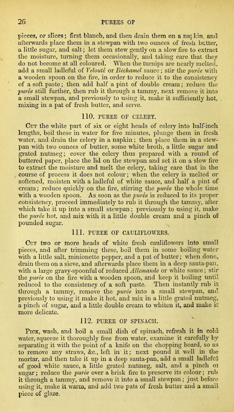 pieces, or slices; first blanch, and then drain them on a najkin, and afterwards place them in a stewpan with two ounces of fresh butter, a little sugar, and salt; let them stew gently on a slow fire to extract the moisture, turning them occasionally, and taking care that they do not become at all coloured. When the turnips are nearly melted, add a small ladleful of Veloute or Bechamel sauce; stir the puree with a wooden spoon on the fire, in order to reduce it to the consistency of a soft paste; then add half a pint of double cream; reduce the puree still further, then rub it through a tammy, next remove it into a small stewpan, and previously to using it, make it sufficiently hot, mixing in a pat of fresh butter, and serve. 110. PUREE OF CELERY. Cut the white part of six or eight heads of celery into half-inch lengths, boil these in water for five minutes, plunge them in fresh water, and drain the celery in a napkin; then place them in a stew- pan with two ounces of butter, some white broth, a little sugar and grated nutmeg; cover the celery thus prepared with a round of buttered paper, place the lid on the stewpan and set it on a slow fire to extract the moisture and melt the celery, taking care that in the course of process it does not colour; when the celery is melted or softened, moisten with a ladleful of white sauce, and half a pint of cream; reduce quickly on the fire, stirring the puree the whole time with a wooden spoon. As soon as the puree is reduced to its proper consistency, proceed immediately to rub it through the tammy, after which take it up into a small stewpan; previously to using it, make the puree hot, and mix with it a little double cream and a pinch of pounded sugar. 111. PUREE OF CAULIFLOWERS. Cut two or more heads of white fresh cauliflowers into small pieces, and after trimming these, boil them in some boiling water with a little salt, minionette pepper, and a pat of butter; when done, drain them on a sieve, and afterwards place them in a deep sauta-pan, with a large gravy-spoonful of reduced Allemande or white sauce; stir the puree on the fire with a wooden spoon, and keep it boiling until reduced to the consistency of a soft paste. Then instantly rub it through a tammy, remove the puree into a small stewpan, and previously to using it make it hot, and mix in a little grated nutmeg, a pinch of sugar, and a little double cream to whiten it, and make it more delicate. 112. PUREE OF SPINACH. Pick, wash, and boil a small dish of spinach, refresh it in cold water, squeeze it thoroughly free from water, examine it carefully by separating it with tire point of a knife on the chopping board, so as to remove any straws, &c., left in it; next pound it well in the mortar, and then take it up in a deep sauta-pan, add a small ladleful of good white sauce, a little grated nutmeg, salt, and a pinch ot sugar; reduce the puree over a brisk fire to preserve its colour; rub it through a tammy, and remove it into a small stewpan; just before using it, make it warm, and add two pats of fresh butter and a small piece of glaze.