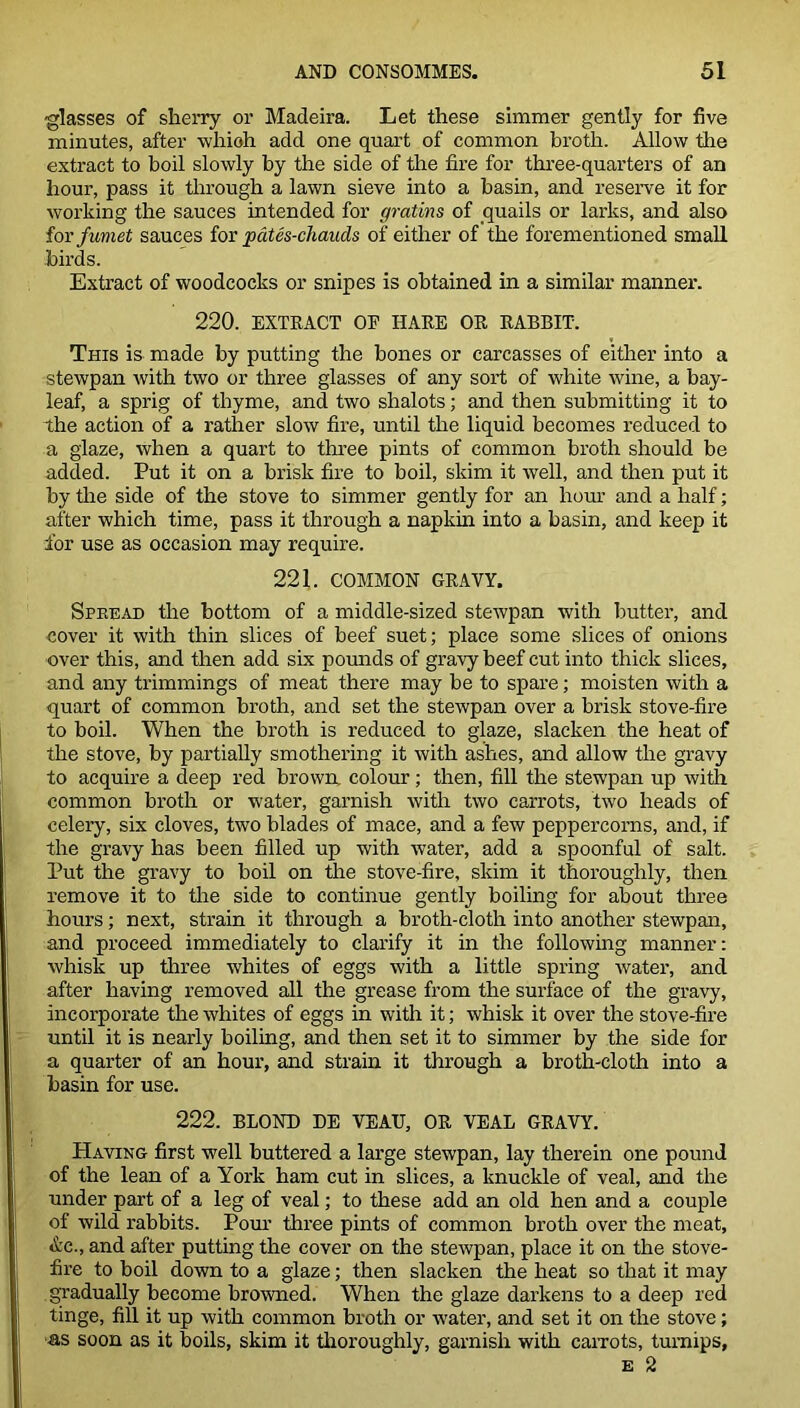 glasses of sherry or Madeira. Let these simmer gently for five minutes, after whioh add one quart of common broth. Allow the extract to boil slowly by the side of the fire for three-quarters of an hour, pass it through a lawn sieve into a basin, and reserve it for working the sauces intended for gratins of quails or larks, and also for fumet sauces for pates-chauds of either of the forementioned small birds. Extract of woodcocks or snipes is obtained in a similar manner. 220. EXTRACT OE HAKE OR RABBIT. This is made by putting the bones or carcasses of either into a stewpan with two or three glasses of any sort of white wine, a bay- leaf, a sprig of thyme, and two shalots; and then submitting it to the action of a rather slow fire, until the liquid becomes reduced to a glaze, when a quart to three pints of common broth should be added. Put it on a brisk fire to boil, skim it well, and then put it by the side of the stove to simmer gently for an hour and a half; after which time, pass it through a napkin into a basin, and keep it for use as occasion may require. 221. COMMON GRAVY. Spread the bottom of a middle-sized stewpan with butter, and cover it with thin slices of beef suet; place some slices of onions over this, and then add six pounds of gravy beef cut into thick slices, and any trimmings of meat there may be to spare; moisten with a quart of common broth, and set the stewpan over a brisk stove-fire to boil. When the broth is reduced to glaze, slacken the heat of the stove, by partially smothering it with ashes, and allow the gravy to acquire a deep red brown, colour; then, fill the stewpan up with common broth or water, garnish with two carrots, two heads of celery, six cloves, two blades of mace, and a few peppercorns, and, if the gravy has been filled up with water, add a spoonful of salt. Put the gravy to boil on the stove-fire, skim it thoroughly, then remove it to the side to continue gently boiling for about three hours; next, strain it through a broth-cloth into another stewpan, and proceed immediately to clarify it in the following manner: whisk up three whites of eggs with a little spring water, and after having removed all the grease from the surface of the gravy, incorporate the whites of eggs in with it; whisk it over the stove-fire until it is nearly boiling, and then set it to simmer by the side for a quarter of an hour, and strain it through a broth-cloth into a basin for use. 222. BLOND DE VEAU, OR VEAL GRAVY. Having first well buttered a large stewpan, lay therein one pound of the lean of a York ham cut in slices, a knuckle of veal, and the under part of a leg of veal; to these add an old hen and a couple of wild rabbits. Pour three pints of common broth over the meat, &c., and after putting the cover on the stewpan, place it on the stove- fire to boil down to a glaze; then slacken the heat so that it may gradually become browned. When the glaze darkens to a deep red tinge, fill it up with common broth or water, and set it on the stove; as soon as it boils, skim it thoroughly, garnish with carrots, turnips, e 2