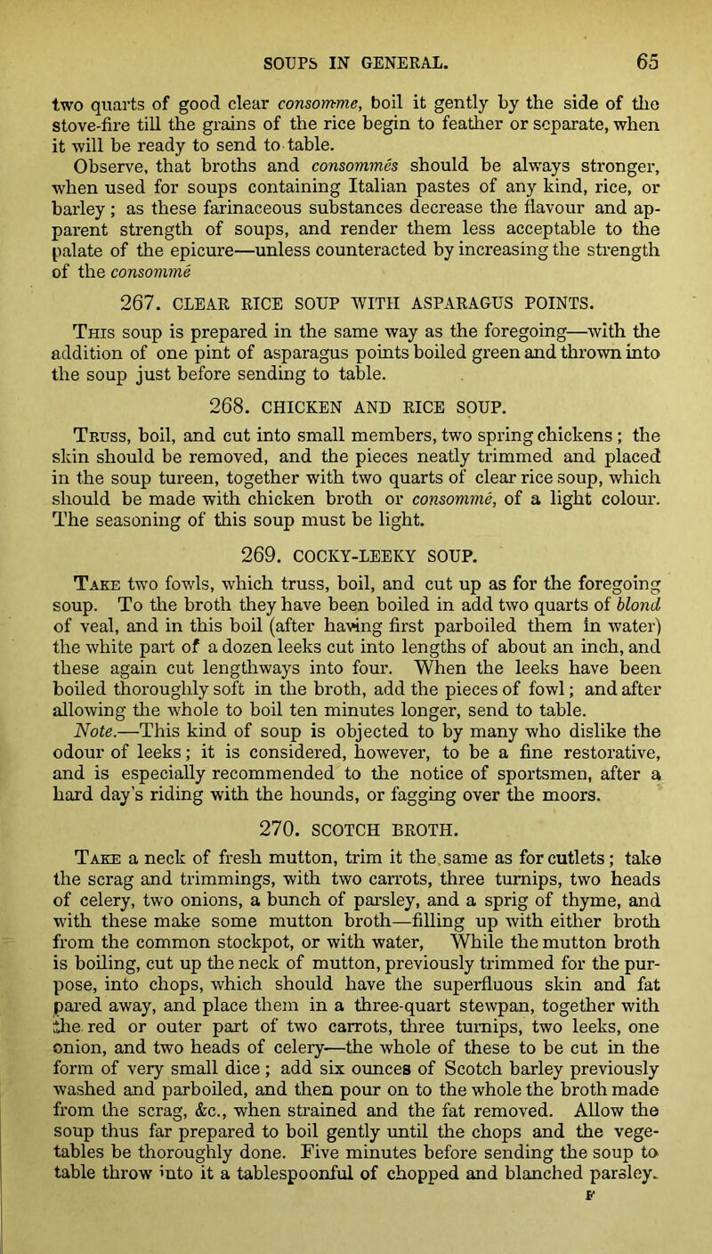 two quarts of good clear consomme, boil it gently by the side of the stove-fire till the grains of the rice begin to feather or separate, when it will be ready to send to table. Observe, that broths and consommes should be always stronger, when used for soups containing Italian pastes of any kind, rice, or barley; as these farinaceous substances decrease the flavour and ap- parent strength of soups, and render them less acceptable to the palate of the epicure—unless counteracted by increasing the strength of the consomme 267. CLEAR RICE SOUP WITH ASPARAGUS POINTS. This soup is prepared in the same way as the foregoing—with the addition of one pint of asparagus points boiled green and thrown into the soup just before sending to table. 268. CHICKEN AND RICE SOUP. Truss, boil, and cut into small members, two spring chickens; the skin should be removed, and the pieces neatly trimmed and placed in the soup tureen, together with two quarts of clear rice soup, which should be made with chicken broth or consomme, of a light colour. The seasoning of this soup must be light. 269. COCKY-LEEKY SOUP. Take two fowls, which truss, boil, and cut up as for the foregoing soup. To the broth they have been boiled in add two quarts of blond of veal, and in this boil (after having first parboiled them in water) the white part of a dozen leeks cut into lengths of about an inch, and these again cut lengthways into four. When the leeks have been boiled thoroughly soft in the broth, add the pieces of fowl; and after allowing the whole to boil ten minutes longer, send to table. Note.—This kind of soup is objected to by many who dislike the odour of leeks; it is considered, however, to be a fine restorative, and is especially recommended to the notice of sportsmen, after a hard day’s riding with the hounds, or fagging over the moors. 270. SCOTCH BROTH. Take a neck of fresh mutton, trim it the same as for cutlets; take the scrag and trimmings, with two carrots, three turnips, two heads of celery, two onions, a bunch of parsley, and a sprig of thyme, and with these make some mutton broth—filling up with either broth from the common stockpot, or with water, While the mutton broth is boiling, cut up the neck of mutton, previously trimmed for the pur- pose, into chops, which should have the superfluous skin and fat pared away, and place them in a three-quart stewpan, together with ithe red or outer part of two carrots, three turnips, two leeks, one onion, and two heads of celery-—the whole of these to be cut in the form of very small dice; add six ounces of Scotch barley previously washed and parboiled, and then pour on to the whole the broth made from the scrag, &c., when strained and the fat removed. Allow the soup thus far prepared to boil gently until the chops and the vege- tables be thoroughly done. Five minutes before sending the soup to table throw into it a tablespoonful of chopped and blanched parsley.