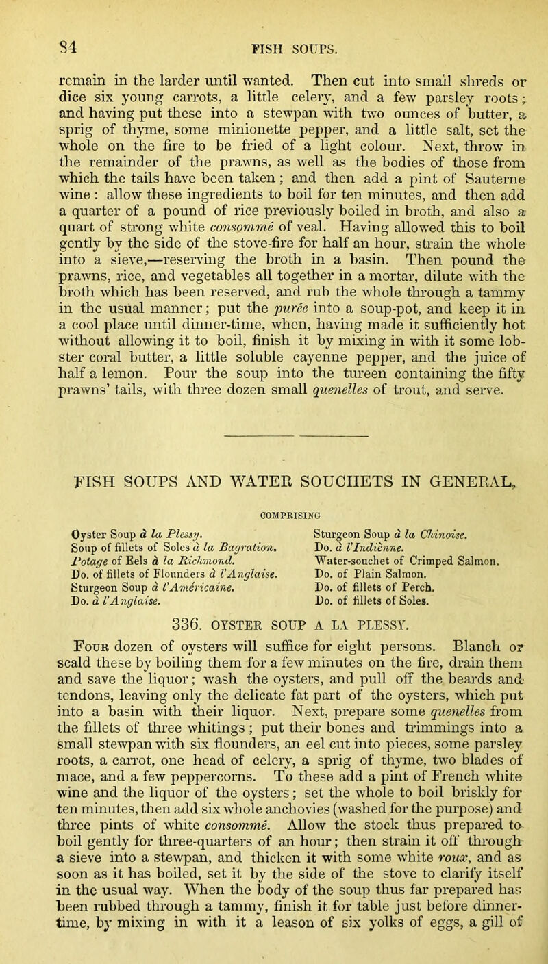 remain in the larder until wanted. Then cut into small shreds or dice six young carrots, a little celery, and a few parsley roots; and having put these into a stewpan with two ounces of butter, a sprig of thyme, some minionette pepper, and a little salt, set the whole on the fire to be fried of a light colour. Next, throw in the remainder of the prawns, as well as the bodies of those from which the tails have been taken ; and then add a pint of Sauterne wine : allow these ingredients to boil for ten minutes, and then add a quarter of a pound of rice previously boiled in broth, and also a quart of strong white consomme of veal. Having allowed this to boil gently by the side of the stove-fire for half an hour, strain the whole into a sieve,—reserving the broth in a basin. Then pound the prawns, rice, and vegetables all together in a mortar, dilute with the broth which has been reserved, and rub the whole through a tammy in the usual manner; put the puree into a soup-pot, and keep it in a cool place until dinner-time, when, having made it sufficiently hot without allowing it to boil, finish it by mixing in with it some lob- ster coral butter, a little soluble cayenne pepper, and the juice of half a lemon. Pour the soup into the tureen containing the fifty prawns’ tails, with three dozen small quenelles of trout, and serve. FISH SOUPS AND WATER SOUCHETS IN GENERAL. COMPRISING Oyster Soup ci la Plessy. Soup of fillets of Soles a la Bagration. Potage of Eels a la Richmond. Do. of fillets of Flounders a VAnglaise. Sturgeon Soup d VAmericaine. Do. d I’Anglaise. Sturgeon Soup a la Ckinoise. Do. a I'lndienne. Water-souchet of Crimped Salmon. Do. of Plain Salmon. Do. of fillets of Perch. Do. of fillets of Soles. 336. OYSTER SOUP A LA PLESSY. Four dozen of oysters w’ill suffice for eight persons. Blanch or scald these by boiling them for a few minutes on the fire, drain them and save the liquor; wash the oysters, and pull off the beards and tendons, leaving only the delicate fat part of the oysters, which put into a basin with their liquor. Next, prepare some quenelles from the fillets of three whitings ; put their bones and trimmings into a small stewpan with six flounders, an eel cut into pieces, some parsley roots, a carrot, one head of celery, a sprig of thyme, two blades of mace, and a few peppercorns. To these add a pint of French white wine and the liquor of the oysters; set the whole to boil briskly for ten minutes, then add six whole anchovies (washed for the purpose) and three pints of white consomme. Allow the stock thus prepared to boil gently for three-quarters of an hour; then strain it off through a sieve into a stewpan, and thicken it with some white roux, and as soon as it has boiled, set it by the side of the stove to clarify itself in the usual way. When the body of the soup thus far prepared has been rubbed through a tammy, finish it for table just before dinner- time, by mixing in with it a leason of six yolks of eggs, a gill of