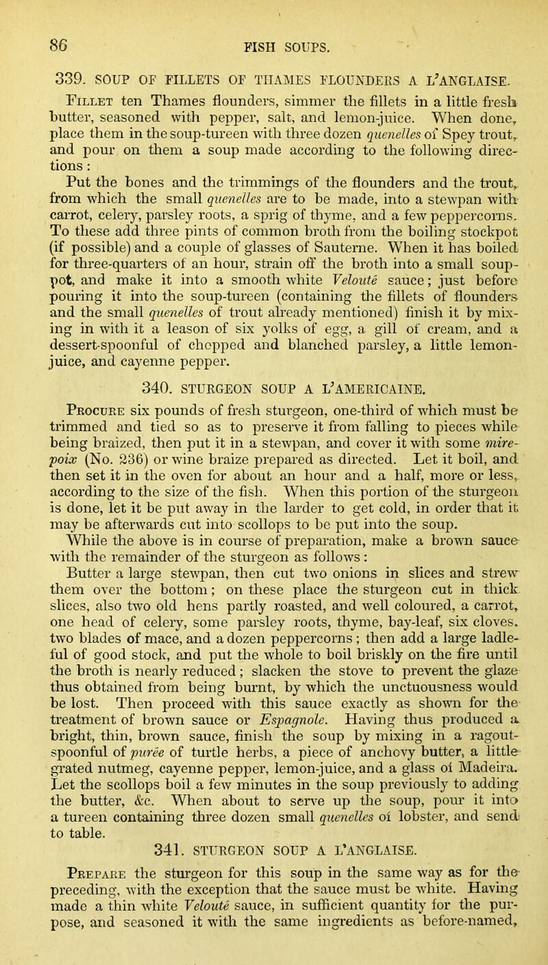 339. SOUP OF FILLETS OF THAMES FLOUNDERS A L’ANGLAISE. Fillet ten Thames flounders, simmer the fillets in a little fresh butter, seasoned with pepper, salt, and lemon-juice. When done, place them in the soup-tureen with three dozen quenelles of Spey trout, and pour on them a soup made according to the following direc- tions : Put the bones and the trimmings of the flounders and the trout,, from which the small quenelles are to be made, into a stewpan with carrot, celery, parsley roots, a sprig of thyme, and a few peppercorns. To these add three pints of common broth from the boiling stockpot (if possible) and a couple of glasses of Sauterne. WThen it has boiled for three-quarters of an hour, strain off the broth into a small soup- pot, and make it into a smooth white Veloute sauce; just before pouring it into the soup-tureen (containing the fillets of flounders and the small quenelles of trout already mentioned) finish it by mix- ing in with it a leason of six yolks of egg, a gill of cream, and a dessert spoonful of chopped and blanched parsley, a little lemon- juice, and cayenne pepper. 340. STURGEON SOUP A L’AMERICAINE. Procure six pounds of fresh sturgeon, one-third of which must be trimmed and tied so as to preserve it from falling to pieces while being braized, then put it in a stewpan, and cover it with some mire- poix (No. 236) or wine braize prepared as directed. Let it boil, and then set it in the oven for about an hour and a half, more or less, according to the size of the fish. When this portion of the sturgeon is done, let it be put away in the larder to get cold, in order that it may be afterwards cut into scollops to be put into the soup. While the above is in course of preparation, make a brown sauce with the remainder of the sturgeon as follows: Butter a large stewpan, then cut two onions in slices and strewT them over the bottom; on these place the sturgeon cut in thick slices, also two old hens partly roasted, and well coloured, a carrot, one head of celery, some parsley roots, thyme, bay-leaf, six cloves, two blades of mace, and a dozen peppercorns ; then add a large ladle- ful of good stock, and put the whole to boil briskly on the fire until the broth is nearly reduced; slacken the stove to prevent the glaze thus obtained from being burnt, by which the unctuousness would be lost. Then proceed with this sauce exactly as shown for the treatment of brown sauce or Espagnole. Having thus produced a bright, thin, brown sauce, finish the soup by mixing in a ragout- spoonful of puree of turtle herbs, a piece of anchovy butter, a little grated nutmeg, cayenne pepper, lemon-juice, and a glass ol Madeira. Let the scollops boil a few minutes in the soup previously to adding the butter, &c. When about to serve up the soup, pour it into a tureen containing three dozen small quenelles of lobster, and sendi to table. 341. STURGEON SOUP A L’ANGLAISE. Prepare the sturgeon for this soup in the same way as for the preceding, with the exception that the sauce must be white. Having made a thin white Veloute sauce, in sufficient quantity for the pur- pose, and seasoned it with the same ingredients as before-named.