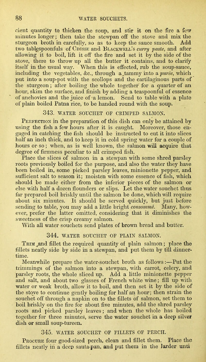 cient quantity to thicken the soup, and stir it on the fire a few minutes longer; then take the stewpan off the stove and mix the sturgeon broth in carefully, so as to keep the sauce smooth. Add two tablespoonfuls of Crosse and Blackwell’s curry paste, and after allowing it to boil, lift it off the fire and set it by the side of the stove, there to throw up all the butter it contains, and to clarify itself in the usual way. When this is effected, rub the soup-sauce, including the vegetables, &c., through a.tammy into a puree, which put into a soup-pot with the scollops and the cartilaginous parts of the sturgeon; after boiling the whole together for a quarter of an hour, skim the surface, and finish by adding a teaspoonful of essence of anchovies and the juice of a lemon. Send to table with a plate of plain boiled Patna rice, to be handed round with the soup. 343. WATER SOUCTIET OP CRIMPED SALMON. Perfection in the preparation of this dish can only be attained by using the fish a few hours after it is caught. Moreover, those en- gaged in catching the fish should be instructed to cut it into slices half an inch thick, and to keep it in cold spring water for a couple of hours or so; when, as is well known, the salmon will acquire that degree of firmness peculiar to all crimped fish. Place the slices of salmon in a stewpan with some shred parsley roots previously boiled for the purpose, and also the water they have been boiled in, some picked parsley leaves, minionette pepper, and sufficient salt to season it; moisten with some essence of fish, which should be made either from the inferior pieces of the salmon or else with half a dozen flounders or slips. Let the water souchet thus far prepared boil briskly until the salmon be done, which will require about six minutes. It should be served quickly, but just before sending to table, you may add a little bright consomme. Many, how- ever, prefer the latter omitted, considering that it diminishes the sweetness of the crisp creamy salmon. With all water souchets send plates of brown bread and butter. 344. WATER SOUCHET OF PLAIN SALMON. Trim „and fillet the required quantity of plain salmon; place the fillets neatly side by side in a stewpan, and put them by till dinner- time. Meanwhile prepare the water-souchet broth as follows :—Put the trimmings of the salmon into a stewpan, with carrot, celery, and parsley roots, the whole sliced up. Add a little minionette pepper and salt, and about two glasses of French white wine; fill up with water or weak broth, allow it to boil, and then set it by the side of the stove to continue gently boiling for half an hour; then strain the souchet off through a napkin on to the fillets of salmon, set them to boil briskly on the fire for about five minutes, add the shred parsley roots and picked parsley leaves; and when the whole has boiled together for three minutes, serve the water souchet in a deep silver dish or small soup-tureen. 345. WATER SOUCHET OF FILLETS OF PERCH. Procure four good-sized perch, clean and fillet them. Place the fillets neatly in a deep sauta-pan, and put them in the larder unti