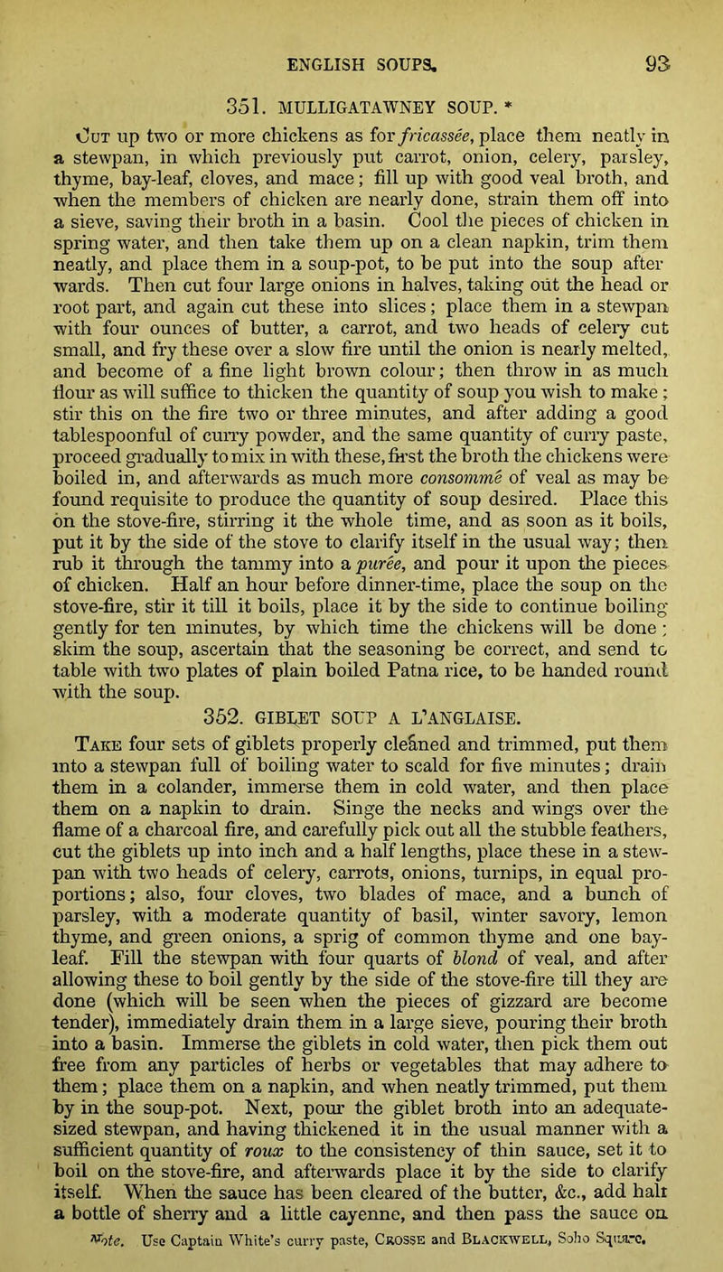 351. MULLIGATAWNEY SOUP. * Out up two or more chickens as for fricassee, place them neatly in a stewpan, in which previously put carrot, onion, celery, parsley, thyme, bay-leaf, cloves, and mace; fill up with good veal broth, and when the members of chicken are nearly done, strain them off into a sieve, saving their broth in a basin. Cool tire pieces of chicken in spring water, and then take them up on a clean napkin, trim them neatly, and place them in a soup-pot, to be put into the soup after wards. Then cut four large onions in halves, taking out the head or root part, and again cut these into slices; place them in a stewpan with four ounces of butter, a carrot, and two heads of celery cut small, and fry these over a slow fire until the onion is nearly melted, and become of a fine light brown colour; then throw in as much flour as will suffice to thicken the quantity of soup you wish to make ; stir this on the fire two or three minutes, and after adding a good tablespoonful of curry powder, and the same quantity of curry paste, proceed gradually to mix in with these, first the broth the chickens were boiled in, and afterwards as much more consomme of veal as may be found requisite to produce the quantity of soup desired. Place this on the stove-fire, stirring it the whole time, and as soon as it boils, put it by the side of the stove to clarify itself in the usual way; then rub it through the tammy into a ■puree, and pour it upon the pieces of chicken. Half an hour before dinner-time, place the soup on the stove-fire, stir it till it boils, place it by the side to continue boiling- gen tly for ten minutes, by which time the chickens will be done; skim the soup, ascertain that the seasoning be correct, and send to table with two plates of plain boiled Patna rice, to be handed round with the soup. 352. GIBfET SOUP A L’ANGLAISE. Take four sets of giblets properly cleaned and trimmed, put them into a stewpan full of boiling water to scald for five minutes; drain them in a colander, immerse them in cold water, and then place them on a napkin to drain. Singe the necks and wings over the flame of a charcoal fire, and carefully pick out all the stubble feathers, cut the giblets up into inch and a half lengths, place these in a stew- pan with two heads of celery, carrots, onions, turnips, in equal pro- portions; also, four cloves, two blades of mace, and a bunch of parsley, with a moderate quantity of basil, winter savory, lemon thyme, and green onions, a sprig of common thyme and one bay- leaf. Fill the stewpan with four quarts of blond of veal, and after allowing these to boil gently by the side of the stove-fire till they are done (which will be seen when the pieces of gizzard are become tender), immediately drain them in a large sieve, pouring their broth into a basin. Immerse the giblets in cold water, then pick them out free from any particles of herbs or vegetables that may adhere to them; place them on a napkin, and when neatly trimmed, put them by in the soup-pot. Next, pour the giblet broth into an adequate- sized stewpan, and having thickened it in the usual manner with a sufficient quantity of roux to the consistency of thin sauce, set it to boil on the stove-fire, and afterwards place it by the side to clarify itself. When the sauce has been cleared of the butter, &c., add halt a bottle of sherry and a little cayenne, and then pass the sauce on Vote. Use Captain White’s curry paste, Crosse and Blackwell, Soho Square,