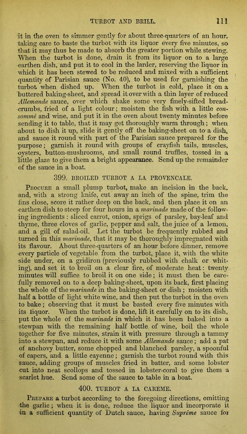 it in the oven to simmer gently for about three-quarters of an hour, talcing care to baste the turbot with its liquor eveiy five minutes, so that it may thus be made to absorb the greater portion while stewing. When the turbot is done, drain it from its liquor on to a large earthen dish, and put it to cool in the larder, reserving the liquor in which it has been stewed to be reduced and mixed with a sufficient quantity of Parisian sauce (No. 40), to be used for garnishing the turbot when dished up. When the turbot is cold, place it on a buttered baking-sheet, and spread it over with a thin layer of reduced Allemande sauce, over which shake some very finely-sifted bread- crumbs, fried of a light colour; moisten the fish with a little con- somme and wine, and put it in the oven about twenty minutes before sending it to table, that it may get thoroughly warm through; when about to dish it up, slide it gently off the baking-sheet on to a dish, and sauce it round with part of the Parisian sauce prepared for the purpose; garnish it round with groups of crayfish tails, muscles, oysters, button-mushrooms, and small round truffles, tossed in a little glaze to give them a bright appearance. Send up the remainder of the sauce in a boat. 399. BROILED TURBOT A LA PROVENCALE. Pbocure a small plump turbot, make an incision in the back, and, with a strong knife, cut away an inch of the spine, trim the fins close, score it rather deep on the back, and then place it on an earthen dish to steep for four hours in a marinade made of the follow- ing ingredients : sliced carrot, onion, sprigs of parsley, bay-leaf and thyme, three cloves of garlic, pepper and salt, the juice of a lemon, and a gill of salad-oil. Let the turbot be frequently rubbed and turned in this marinade, that it may be thoroughly impregnated with its flavour. About three-quarters of an hour before dinner, remove every particle of vegetable from the turbot, place it, with the white side under, on a gridiron (previously rubbed with chalk or whit- ing), and set it to broil on a clear fire, of moderate heat: twenty minutes will suffice to broil it on one side; it must then be care- fully removed on to a deep baking-sheet, upon its back, first placing the whole of the marinade in the baking-sheet or dish ; moisten with half a bottle of light white wine, and then put the turbot in the oven to bake; observing that it must be basted every five minutes with its liquor. When the turbot is done, lift it carefully on to its dish, put the whole of the marinade in which it has been baked into a stewpan with the remaining half bottle of wine, boil the whole together for five minutes, stain it with pressure through a tammy into a stewpan, and reduce it with some Allemande sauce; add a pat of anchovy butter, some chopped and blanched parsley, a spoonful of capers, and a little cayenne; garnish the turbot round with this sauce, adding groups of muscles fried in batter, and some lobster cut into neat scollops and tossed in lobster-coral to give them a scarlet hue. Send some of the sauce to table in a boat. 400. TURBOT A LA CAREME. Prepare a turbot according to the foregoing directions, omitting the garlic; when it is done, reduce the liquor and incorporate it •in a sufficient quantity of Dutch sauce, having Supreme sauce for