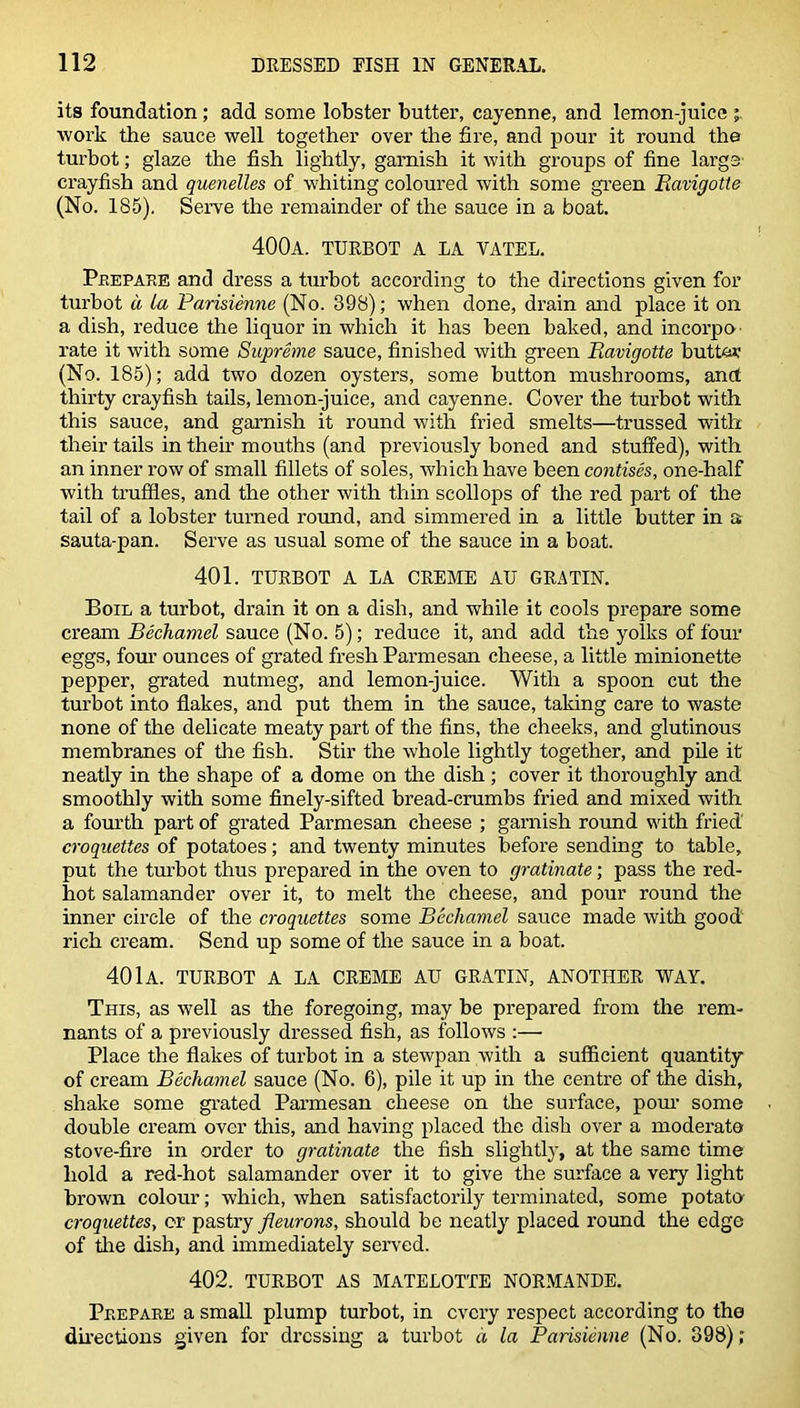 its foundation; add some lobster butter, cayenne, and lemon-juice work the sauce well together over the fire, and pour it round the turbot; glaze the fish lightly, garnish it with groups of fine large crayfish and quenelles of whiting coloured with some green Eavigotte (No. 185). Serve the remainder of the sauce in a boat. 400a. turbot a la vatel. Prepare and dress a turbot according to the directions given for turbot a la Parisienne (No. 398); when done, drain and place it on a dish, reduce the liquor in which it has been baked, and incorpo- rate it with some Supreme sauce, finished with green Ravigotte butt&r (No. 185); add two dozen oysters, some button mushrooms, and thirty crayfish tails, lemon-juice, and cayenne. Cover the turbot with this sauce, and garnish it round with fried smelts—trussed with their tails in their mouths (and previously boned and stuffed), with an inner row of small fillets of soles, which have been contises, one-half with truffles, and the other with thin scollops of the red part of the tail of a lobster turned round, and simmered in a little butter in a sauta-pan. Serve as usual some of the sauce in a boat. 401. TURBOT A LA CREME AU GRATIN. Boil a turbot, drain it on a dish, and while it cools prepare some cream Bechamel sauce (No. 5); reduce it, and add the yolks of four eggs, four ounces of grated fresh Parmesan cheese, a little minionette pepper, grated nutmeg, and lemon-juice. With a spoon cut the turbot into flakes, and put them in the sauce, taking care to waste none of the delicate meaty part of the fins, the cheeks, and glutinous membranes of the fish. Stir the whole lightly together, and pile it neatly in the shape of a dome on the dish; cover it thoroughly and smoothly with some finely-sifted bread-crumbs fried and mixed with a fourth part of grated Parmesan cheese ; garnish round with fried' croquettes of potatoes; and twenty minutes before sending to table, put the turbot thus prepared in the oven to gratinate; pass the red- hot salamander over it, to melt the cheese, and pour round the inner circle of the croquettes some Bechamel sauce made with good rich cream. Send up some of the sauce in a boat. 40lA. TURBOT A LA CREME AU GRATIN, ANOTHER WAY. This, as well as the foregoing, may be prepared from the rem- nants of a previously dressed fish, as follows :— Place the flakes of turbot in a stewpan with a sufficient quantity of cream Bechamel sauce (No. 6), pile it up in the centre of the dish, shake some grated Parmesan cheese on the surface, pour some double cream over this, and having placed the dish over a moderate stove-fire in order to gratinate the fish slightly, at the same time hold a red-hot salamander over it to give the surface a very light brown colour; which, when satisfactorily terminated, some potato croquettes, cr pastry fleurons, should be neatly placed round the edge of tire dish, and immediately served. 402. TURBOT AS MATELOTTE NORMANDE. Prepare a small plump turbot, in every respect according to the directions given for dressing a turbot a la Parisienne (No. 398);