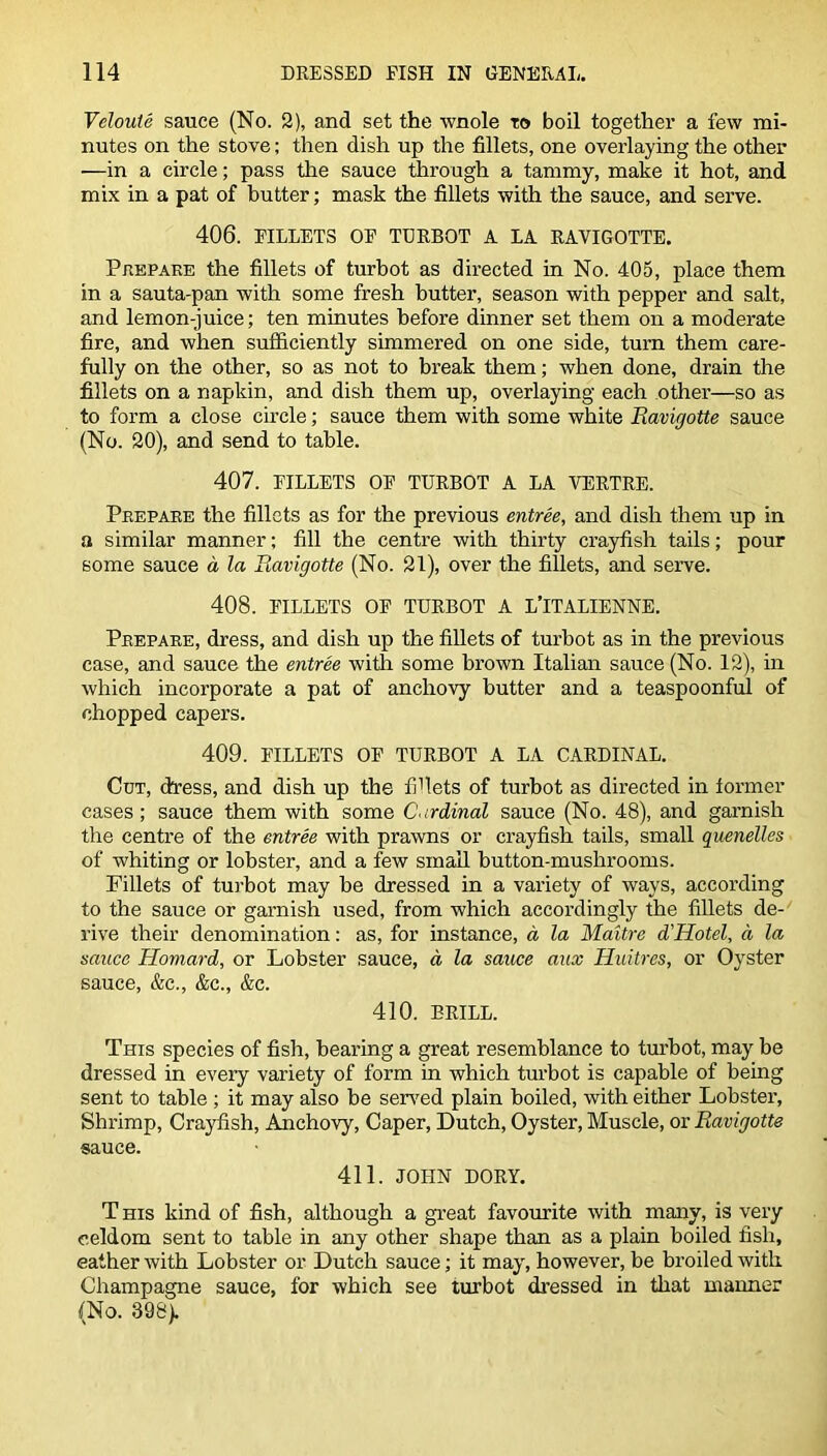 Vcloute sauce (No. 2), and set the wnole to boil together a few mi- nutes on the stove; then dish up the fillets, one overlaying the other ■—in a circle; pass the sauce through a tammy, make it hot, and mix in a pat of butter; mask the fillets with the sauce, and serve. 406. FILLETS OF TURBOT A LA RAVIGOTTE. Prepare the fillets of turbot as directed in No. 405, place them in a sauta-pan with some fresh butter, season with pepper and salt, and lemon-juice; ten minutes before dinner set them on a moderate fire, and when sufficiently simmered on one side, turn them care- fully on the other, so as not to break them; when done, drain the fillets on a napkin, and dish them up, overlaying each other—so as to form a close circle; sauce them with some white Ravigotte sauce (No. 20), and send to table. 407. FILLETS OF TURBOT A LA VERTRE. Prepare the fillets as for the previous entree, and dish them up in a similar manner; fill the centre with thirty crayfish tails; pour some sauce a la Ravigotte (No. 21), over the fillets, and serve. 408. FILLETS OF TURBOT A L’lTALIENNE. Prepare, dress, and dish up the fillets of turbot as in the previous case, and sauce the entree with some brown Italian sauce (No. 12), in which incorporate a pat of anchovy butter and a teaspoonful of chopped capers. 409. FILLETS OF TURBOT A LA CARDINAL. Cut, dress, and dish up the fillets of turbot as directed in former cases; sauce them with some Cardinal sauce (No. 48), and garnish the centre of the entree with prawns or crayfish tails, small quenelles of whiting or lobster, and a few small button-mushrooms. Fillets of turbot may be dressed in a variety of ways, according to the sauce or garnish used, from which accordingly the fillets de- rive their denomination: as, for instance, a, la Maitre d'Hotel, a la sauce Homard, or Lobster sauce, d la sauce aux Huitres, or Oyster sauce, &c., &c., &c. 410. BRILL. This species of fish, bearing a great resemblance to turbot, may be dressed in every variety of form in which turbot is capable of being sent to table ; it may also be served plain boiled, with either Lobster, Shrimp, Crayfish, Anchovy, Caper, Dutch, Oyster, Muscle, or Ravigotte sauce. 411. JOHN DORY. T his kind of fish, although a great favourite with many, is very eeldom sent to table in any other shape than as a plain boiled fish, eather with Lobster or Dutch sauce; it may, however, be broiled with Champagne sauce, for which see turbot dressed in that manner (No. 398).