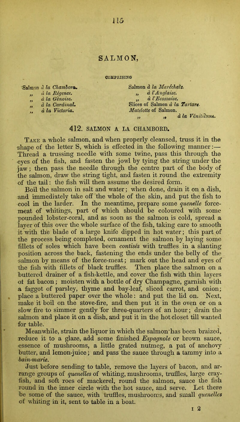 SALMON, Salmon d la Chambora. „ d la Regence. „ d la Genoise, „ d la Cardinal. ,, d la Victoria. COMPEISINO Salmon a la MarechaXt, „ a I'Anglaise. „ a VEcossaise. Slices of Salmon a la Tartan. Malelotte of Salmon. „ ,, a la Veniiibint. 412. SALMON A LA CHAMBORD. Take a whole salmon, and when properly cleansed, truss it in the shape of the letter S, which is effected in the following manner:— Thread a trussing needle with some twine, pass this through the eyes of the fish, and fasten the jowl by tying the string under the jaw; then pass the needle through the centre part of the body of the salmon, draw the string tight, and fasten it round the extremity of the tail: the fish will then assume the desired form. Boil the salmon in salt and water; when done, drain it on a dish, and immediately take off the whole of the skin, and put the fish to cool in the larder. In the meantime, prepare some quenelle force- meat of whitings, part of which should be coloured with some pounded lobster-coral, and as soon as the salmon is cold, spread a layer of this over the whole surface of the fish, taking care to smooth it with the blade of a large knife dipped in hot water; this part of the process being completed, ornament the salmon by laying some fillets of soles which have been contises with truffles in a slanting position across the back, fastening the ends under the belly of the salmon by means of the force-meat; mark out the head and eyes of the fish with fillets of black truffles. Then place the salmon on a buttered drainer of a fish-kettle, and cover the fish with thin layers of fat bacon; moisten with a bottle of dry Champagne, garnish with a faggot of parsley, thyme and bay-leaf, sliced carrot, and onion; place a buttered paper over the whole: and put the lid on. Next, make it boil on the stove-fire, and then put it in the oven or on a slow fire to simmer gently for three-quarters of an hour; drain the salmon and place it on a dish, and put it in the hot closet till wanted for table. Meanwhile, strain the liquor in which the salmon'has been braized, reduce it to a glaze, add some finished Espagnole or brown sauce, essence of mushrooms, a little grated nutmeg, a pat of anchovy butter, and lemon-juice; and pass the sauce through a tammy into a bain-marie. Just before sending to table, remove the layers of bacon, and ar- range groups of quenelles of whiting, mushrooms, truffles, large cray- fish, and soft roes of mackerel, round the salmon, sauce the fish round in the inner circle with the hot sauce, and serve. Let there he some of the sauce, with truffles, mushrooms, and small quenelles of whiting in it, sent to table in a boat.