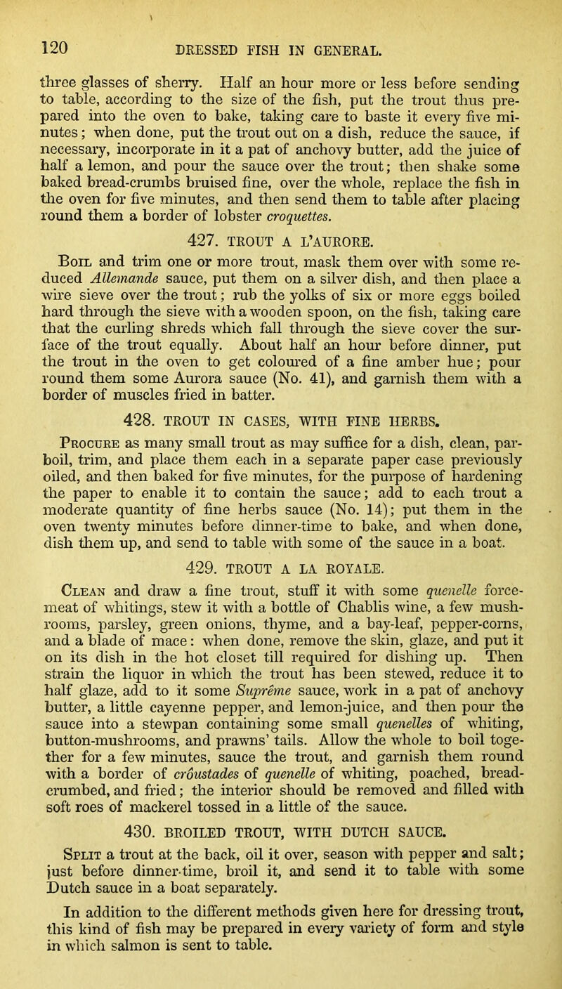 three glasses of sherry. Half an hour more or less before sending to table, according to the size of the fish, put the trout thus pre- pared into the oven to bake, taking care to baste it every five mi- nutes ; when done, put the trout out on a dish, reduce the sauce, if necessary, incorporate in it a pat of anchovy butter, add the juice of half a lemon, and pour the sauce over the trout; then shake some baked bread-crumbs bruised fine, over the whole, replace the fish in the oven for five minutes, and then send them to table after placing round them a border of lobster croquettes. 427. TROUT A L’AURORE. Boil and trim one or more trout, mask them over with some re- duced Allemande sauce, put them on a silver dish, and then place a wire sieve over the trout; rub the yolks of six or more eggs boiled hard through the sieve with a wooden spoon, on the fish, taking care that the curling shreds which fall through the sieve cover the sur- face of the trout equally. About half an hour before dinner, put the trout in the oven to get coloured of a fine amber hue; pour round them some Aurora sauce (No. 41), and garnish them with a border of muscles fried in batter. 428. TROUT IN CASES, WITH EINE HERBS. Procure as many small trout as may suffice for a dish, clean, par- boil, trim, and place them each in a separate paper case previously oiled, and then baked for five minutes, for the purpose of hardening the paper to enable it to contain the sauce; add to each trout a moderate quantity of fine herbs sauce (No. 14); put them in the oven twenty minutes before dinner-time to bake, and when done, dish them up, and send to table with some of the sauce in a boat, 429. TROUT A LA ROYALE. Clean and draw a fine trout, stuff it with some quenelle force- meat of whitings, stew it with a bottle of Chablis wine, a few mush- rooms, parsley, green onions, thyme, and a bay-leaf, pepper-corns, and a blade of mace: when done, remove the skin, glaze, and put it on its dish in the hot closet till required for dishing up. Then strain the liquor in which the trout has been stewed, reduce it to half glaze, add to it some Supreme sauce, work in a pat of anchovy butter, a little cayenne pepper, and lemon-juice, and then pour the sauce into a stewpan containing some small quenelles of whiting, button-mushrooms, and prawns’ tails. Allow the whole to boil toge- ther for a few minutes, sauce the trout, and garnish them round with a border of croustades of quenelle of whiting, poached, bread- crumbed, and fried; the interior should be removed and filled with soft roes of mackerel tossed in a little of the sauce. 430. BROILED TROUT, WITH DUTCH SAUCE. Split a trout at the back, oil it over, season with pepper and salt; just before dinner-time, broil it, and send it to table with some Dutch sauce in a boat separately. In addition to the different methods given here for dressing trout, this kind of fish may be prepared in every variety of form and style in which salmon is sent to table.