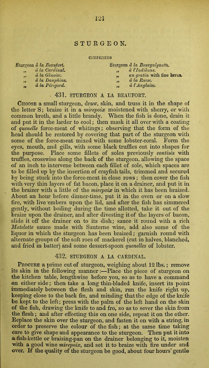 STURGEON. COMPRISING .Sturgeon a la Beaufort Sturgeon d la Bourguignotte. „ d la Cardinal. „ a l'Indienne. ,, a la Genoise. „ au gratin with fine faerus. „ a la Dauphine. „ a la Basse. ,, d la Perigord. „ a I’Anglaise. 431. STURGEON A LA BEAUFORT. Choose a small sturgeon, draw, skin, and truss it in the shape of the letter S; braize it in a mirepoix moistened with sherry, or with common broth, and a little brandy. When the fish is done, drain it and put it in the larder to cool; then mask it all over with a coating of quenelle force-meat of whitings; observing that the form of the head should be restored by covering that part of the sturgeon with some of the force-meat mixed with some lobster-coral. Form the eyes, mouth, and gills, with some black truffles cut into shapes for the purpose. Place some fillets of soles previously contises with truffles, crosswise along the back of the sturgeon, allowing the space of an inch to intervene between each fillet of sole, which spaces are to be filled up by the insertion of crayfish tails, trimmed and secured by being stuck into the force-meat in close rows; then cover the fish with very thin layers of fat bacon, place it on a drainer, and put it in the braizer with a little of the mirepoix in which it has been braized. About an hour before dinner-time, put it in the oven or on a slow fire, with live 'embers upon the lid, and after the fish has simmered gently, without boiling during the time allotted, take it out of the braize upon the drainer, and after divesting it of the layers of bacon, slide it off the drainer on to its dish; sauce it round with a rich Matelotte sauce made with Sauterne wine, add also some of the liquor in which the sturgeon has been braized; garnish round with alternate groups of the soft roes of mackerel (cut in halves, blanched, and fried in batter) and some dessert-spoon quenelles of lobster. 432. STURGEON A LA CARDINAL. Procure a prime cut of sturgeon, weighing about 12 lbs.; remove its skin in the following manner:—Place the piece of sturgeon on the kitchen table, lengthwise before you, so as to have a command on either side; then take a long thin-bladed knife, insert its point immediately between the flesh and skin, ran the knife right up, keeping close to the back fin, and minding that the edge of the knife be kept to the left; press with the palm of the left hand on the skin of the fish, drawing the knife to and fro, so as to sever the skin from the flesh; and after effecting this on one side, repeat it on the other. Replace the skin over the sturgeon, and fasten it on with a string, in order to preserve the colour of the fish; at the same time taking care to give shape and appearance to the sturgeon. Then put it into a fflsh-kettle or braizing-pan on the drainer belonging to it, moisten with a good wine mirepoix, and set it to braize with fire under and over. If the quality of the sturgeon be good, about four hours’ gentle