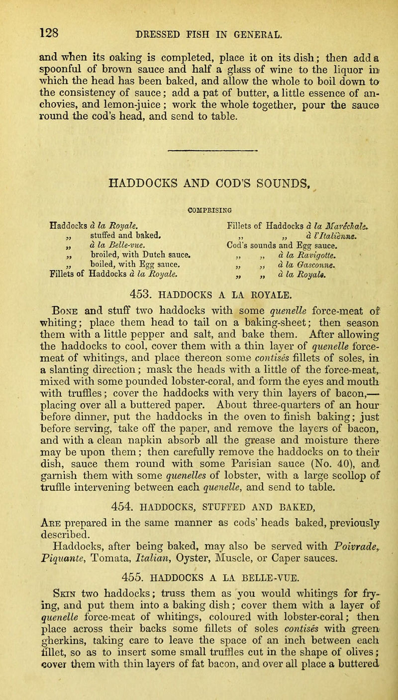 and when its oaking is completed, place it on its dish; then add a spoonful of brown sauce and half a glass of wine to the liquor in which the head has been baked, and allow the whole to boil down to the consistency of sauce; add a pat of butter, a little essence of an- chovies, and lemon-juice ; work the whole together, pour the sauce round the cod’s head, and send to table. HADDOCKS AND COD’S SOUNDS, COMPRISING Haddocks a la Royale. „ stuffed and baked. „ d la Belle-vue. „ broiled, with Dutch sauce. „ boiled, with Egg sauce. Fillets of Haddocks a la Royale. Fillets of Haddocks a la MarSchale. ,, „ a I’ltalienne. Cod's sounds and Egg sauce. „ „ d la Ravigotte. ,, ,, d la Oasconne. „ „ d la Royale. 453. HADDOCKS A LA ROYALE. Bone and stuff two haddocks with some quenelle force-meat of whiting; place them head to tail on a baking-sheet; then season them with a little pepper and salt, and bake them. After allowing the haddocks to cool, cover them with a thin layer of quenelle force- meat of whitings, and place thereon some contises fillets of soles, in a slanting direction; mask the heads with a little of the force-meat, mixed with some pounded lobster-coral, and form the eyes and mouth with truffles; cover the haddocks with very thin layers of bacon,— placing over all a buttered paper. About three-quarters of an hour before dinner, put the haddocks in the oven to finish baking; just before serving, take off the paper, and remove the layers of bacon, and with a clean napkin absorb all the grease and moisture there may be upon them; then carefully remove the haddocks on to their dish, sauce them round with some Parisian sauce (No. 40), and garnish them with some quenelles of lobster, with a large scollop of truffle intervening between each quenelle, and send to table. 454. HADDOCKS, STUFFED AND BAKED, Are prepared in the same manner as cods’ heads baked, previously described. Haddocks, after being baked, may also be served with Poivrade, Piquante, Tomata, Italian, Oyster, Muscle, or Caper sauces. 455. HADDOCKS A LA BELLE-VUE. Skin two haddocks; truss them as you would whitings for fry- ing, and put them into a baking dish; cover them with a layer of quenelle force-meat of whitings, coloured with lobster-coral; then place across their backs some fillets of soles contises with green gherkins, taking care to leave the space of an inch between each fillet, so as to insert some small truffles cut in the shape of olives; cover them with thin layers of fat bacon, and over all place a buttered