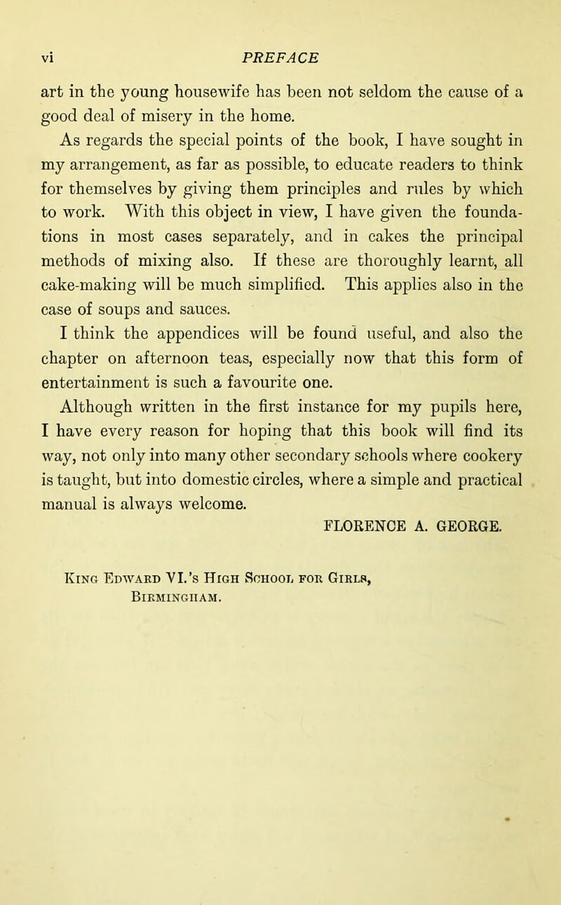 art in the young housewife has been not seldom the cause of a good deal of misery in the home. As regards the special points of the book, I have sought in my arrangement, as far as possible, to educate readers to think for themselves by giving them principles and rules by which to work. With this object in view, I have given the founda- tions in most cases separately, and in cakes the principal methods of mixing also. If these are thoroughly learnt, all cake-making will be much simplified. This applies also in the case of soups and sauces. I think the appendices will be found useful, and also the chapter on afternoon teas, especially now that this form of entertainment is such a favourite one. Although written in the first instance for my pupils here, I have every reason for hoping that this book will find its way, not only into many other secondary schools where cookery is taught, but into domestic circles, where a simple and practical manual is always welcome. FLORENCE A. GEORGE. King Edward VI/s High School for Girls, Birmingham.