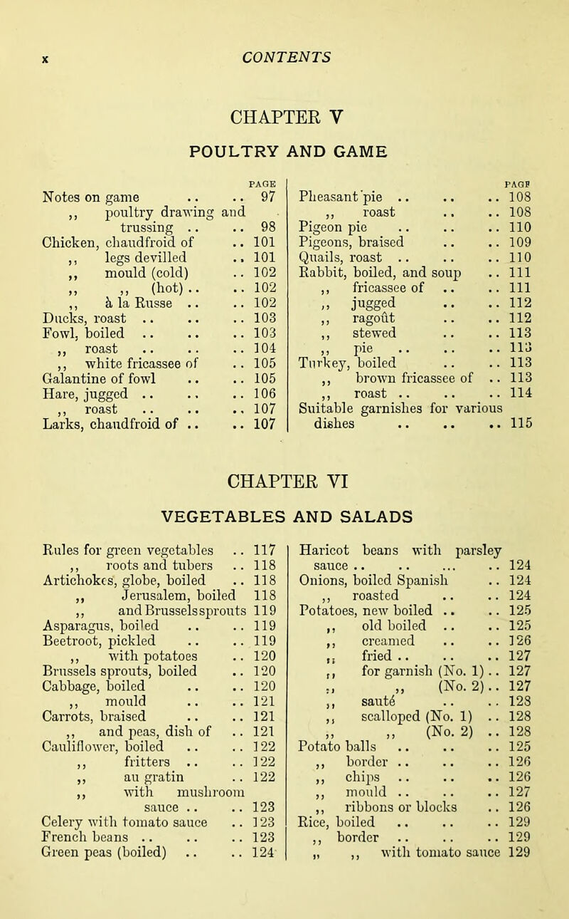 CHAPTER Y POULTRY AND GAME Notes on game PAGE 97 Pheasant pie .. PAGP 108 ,, poultry drawing and ,, roast Pigeon pie 108 trussing .. 98 110 Chicken, chaudfroid of .. 101 Pigeons, braised 109 ,, legs devilled ., 101 Quails, roast 110 ,, mould (cold) 102 Rabbit, boiled, and soup 111 ,, ,, (hot).. 102 ,, fricassee of 111 ,, 5, la Russe .. Ducks, roast .. 102 „ jugged 112 103 ,, ragout 112 Fowl, boiled .. 103 ,, stewed 113 ,, roast 104 ,, pie Turkey, boiled 113 ,, white fricassee of 105 113 Galantine of fowl 105 ,, brown fricassee of .. 113 Hare, jugged .. 106 ,, roast Suitable garnishes for various 114 ,, roast Larks, chaudfroid of .. •, 107 • • 107 dishes 115 CHAPTER VI VEGETABLES AND SALADS Rules for green vegetables .. 117 ,, roots and tubers .. 118 Artichokes, globe, boiled .. 118 ,, Jerusalem, boiled 118 ,, and Brussels sprouts 119 Asparagus, boiled .. .. 119 Beetroot, pickled .. ..119 ,, with potatoes .. 120 Brussels sprouts, boiled .. 120 Cabbage, boiled .. .. 120 ,, mould .. ..121 Carrots, braised .. ..121 ,, and peas, dish of .. 121 Cauliflower, boiled .. ..122 ,, fritters .. ..122 ,, au gratin .. 122 ,, with mushroom sauce .. ..123 Celery with tomato sauce .. 123 French beans .. .. .. 123 Green peas (boiled) .. .. 124 Haricot beans with parsley sauce .. .. ... .. 124 Onions, boiled Spanish .. 124 ,, roasted .. .. 124 Potatoes, new boiled .. .. 125 ,, old boiled .. .. 125 ,, creamed .. ..126 fried .. .. .. 127 ,, for garnish (No. 1).. 127 „ „ (No. 2).. 127 ,, saut4 .. .. 128 ,, scalloped (No. 1) .. 128 ,, ,, (No. 2) .. 128 Potato balls .. .. ..125 ,, border .. .. .. 126 ,, chips .. .. .. 126 ,, mould .. .. .. 127 ,, ribbons or blocks .. 126 Rice, boiled .. .. .. 129 ,, border .. .. .. 129 with tomato sauce 129