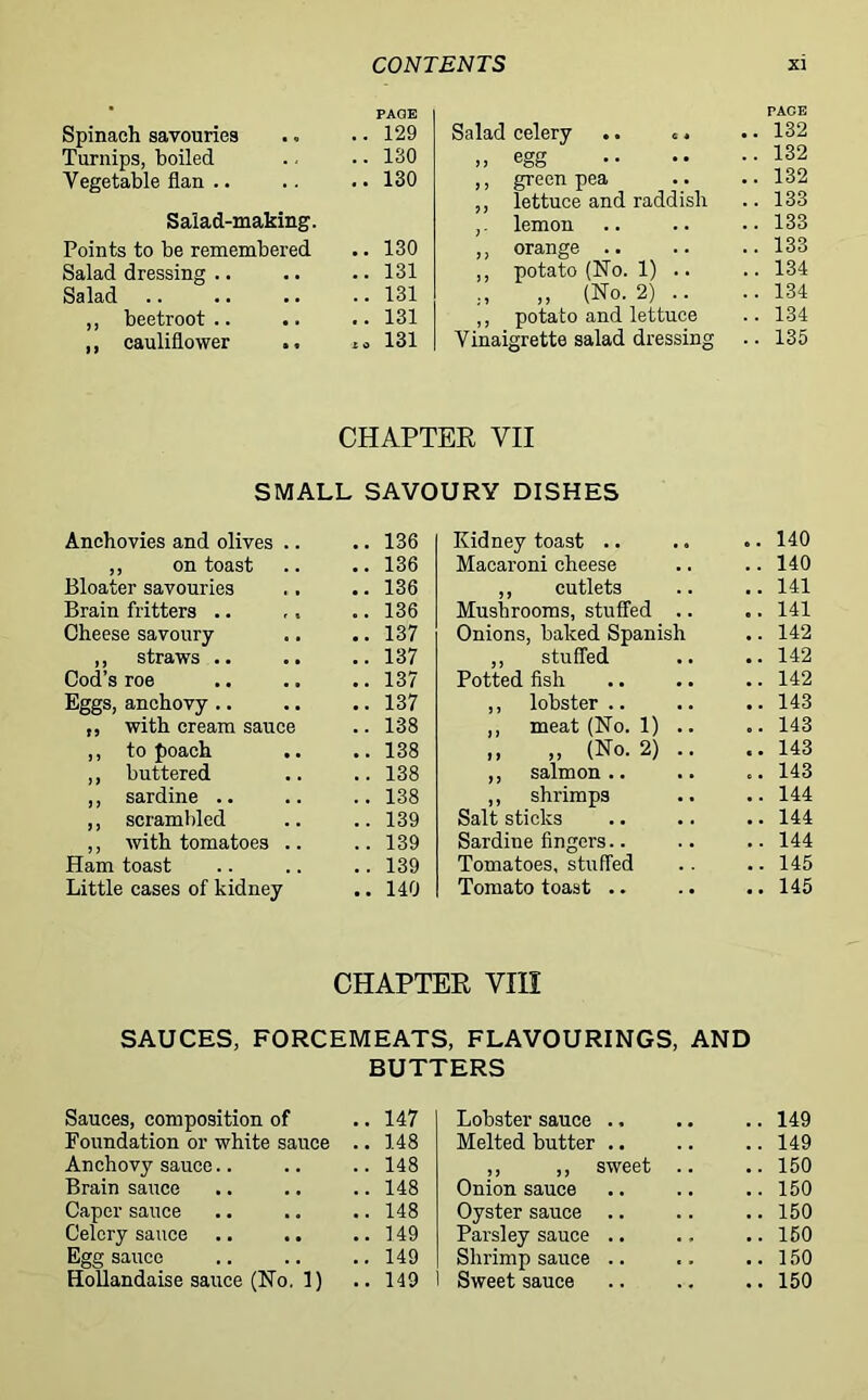 PAGE Spinach savouries .. 129 Turnips, boiled .. 130 Vegetable flan .. .. 130 Salad-making. Points to be remembered .. 130 Salad dressing .. .. 131 Salad .. 131 ,, beetroot.. .. 131 ,, cauliflower „ 131 PAGE Salad celery .. c. .. 132 » egg .. 132 ,, green pea .. 132 ,, lettuce and raddish .. 133 ,. lemon .. 133 ,, orange .. .. 133 ,, potato (No. 1) .. .. 134 „ „ (No. 2) .. ,, potato and lettuce .. 134 .. 134 Vinaigrette salad dressing .. 135 CHAPTER VII SMALL SAVOURY DISHES Anchovies and olives .. .. 136 ,, on toast .. 136 Bloater savouries .. 136 Brain fritters .. .. 136 Cheese savoury .. 137 ,, straws .. Cod’s roe .. 137 .. 137 Eggs, anchovy .. .. 137 „ with cream sauce .. 138 ,, to poach .. 138 ,, buttered .. 138 ,, sardine .. .. 138 ,, scrambled .. 139 ,, with tomatoes .. Ham toast .. 139 .. 139 Little cases of kidney .. 140 Kidney toast .. .. .. 140 Macaroni cheese .. .. 140 ,, cutlets .. .. 141 Mushrooms, stuffed .. .. 141 Onions, baked Spanish .. 142 ,, stuffed .. .. 142 Potted fish .. .. .. 142 ,, lobster .. .. .. 143 ,, meat (No. 1) .. .. 143 „ „ (No. 2) .. ..143 ,, salmon.. .. .. 143 ,, shrimps .. ..144 Salt sticks .. .. .. 144 Sardine fingers.. .. .. 144 Tomatoes, stuffed .. .. 145 Tomato toast .. .. .. 145 CHAPTER VIII SAUCES, FORCEMEATS, FLAVOURINGS, AND BUTTERS Sauces, composition of 147 Lobster sauce .. .. 149 Foundation or white sauce .. 148 Melted butter .. .. 149 Anchovy sauce 148 ,, ,, sweet .. .. 150 Brain sauce 148 Onion sauce .. 150 Caper sauce 148 Oyster sauce .. .. 150 Celery sauce 149 Parsley sauce .. .. 150 Egg sauce 149 Shrimp sauce .. 150 Hollandaise sauce (No. 1) 149 Sweet sauce .. 150