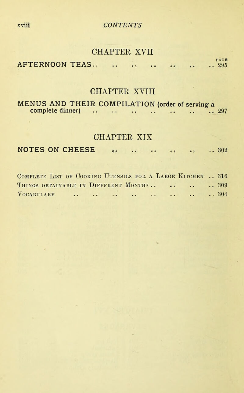 CHAPTER XVII PAOE AFTERNOON TEAS.. .. .. .. .. ..295 CHAPTER XVIII MENUS AND THEIR COMPILATION (order of serving a complete dinner) 297 CHAPTER XIX NOTES ON CHEESE « ,, .. 302 Complete List of Cooking Utensils for a Large Kitchen .. 316 Things obtainable in Different Months 309 Vocabulary .. .. .. .. 304