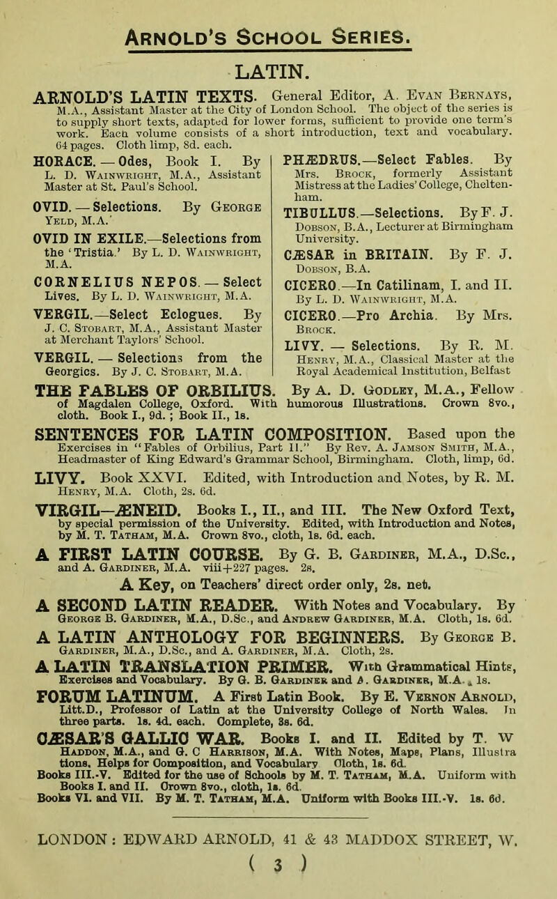 LATIN. ARNOLD’S LATIN TEXTS. General Editor, A. Evan Bernays, M.A., Assistant Master at the City of London School. The object of the series is to supply short texts, adapted for lower forms, sufficient to provide one term’s work. Eacn volume consists of a short introduction, text and vocabulary. 64 pages. Cloth limp, Sd. each. HORACE. — Odes, Book I. By L. D. Wainwright, M.A., Assistant Master at St. Paul’s School. OVID. — Selections. By George Yeld, M.A.' OVID IN EXILE.—Selections from the ‘Tristia.’ By L. D. Wainwright, M. A. CORNELIUS NEPOS —Select Lives. By L. D. Wainwright, M.A. VERGIL.—Select Eclogues. By J. C. Stobart, M.A., Assistant Master at Merchant Taylors' School. VERGIL. — Selections from the Georgies. By J. C. Stobart, M.A. THE FABLES OF ORBILIUS. of Magdalen College, Oxford. With cloth. Book I., 9d. ; Book II., Is. PHiEDRUS.—Select Fables. By Mrs. Brock, formerly Assistant Mistress at the Ladies’ College, Chelten- ham. TIBULLUS —Selections. By F. J. Dobson, B.A., Lecturer at Birmingham University. CJESAR in BRITAIN. By F. J. Dobson, B.A. CICERO.—In Catilinam, I. and II. By L. D. Wainwright, M.A. CICERO.—Pro Archia. By Mrs. Brock. LIVY. — Selections. By R. M. Henry, M.A., Classical Master at the Royal Academical Institution, Belfast By A. D. Godley, M.A., Fellow humorous Illustrations. Crown 8vo., SENTENCES FOR LATIN COMPOSITION. Based upon the Exercises in “Fables of Orbilius, Part 11.” By Rev. A. Jamson Smith, M.A., Headmaster of King Edward’s Grammar School, Birmingham. Cloth, limp, 6d. LIVY. Book XXYI. Edited, with Introduction and Notes, by R. M. Henry, M.A. Cloth, 2s. 6d. VIRGIL—JENEID. Books I., II., and III. The New Oxford Text, by special permission of the University. Edited, with Introduction and Notes, by M. T. Tatham, M.A. Crown 8vo., cloth, Is. 6d. each. A FIRST LATIN COURSE. By G. B. Gardiner, M.A., D.Sc., and A. Gardiner, M.A. viii+227 pages. 2s. A Key, on Teachers’ direct order only, 2s. net. A SECOND LATIN READER. With Notes and Vocabulary. By George B. Gardiner, M.A., D.Sc., and Andrew Gardiner, M.A. Cloth, Is. 6d. A LATIN ANTHOLOGY FOR BEGINNERS. By George B. Gardiner, M.A., D.Sc., and A. Gardiner, M.A. Cloth, 2s. A LATIN TRANSLATION PRIMER. With Grammatical Hints, Exercises and Vocabulary. By G. B. Gardiner and A. Gardiner, M.A. „ Is. FORUM LATINUM. A First Latin Book. By E. Vernon Arnold, Litt.D., Professor of Latin at the University College of North Wales. In three parts. Is. 4d. each. Complete, 3s. 6d. OiESAR’S GALLIC WAR. Books I. and II. Edited by T. W Haddon, M.A., and G. C Harrison, M.A. With Notes, Maps, Plans, Illustra tions. Helps for Composition, and Vocabulary Cloth, Is. 6d. Books III.-V. Edited for the use of Schools by M. T. Tatham, M.A. Uniform with Books I. and II. Crown 8vo., cloth, Is. 6d. Books VI. and VII. By M. T. Tatham, M.A. Uniform with Books III.-V. Is. 6d. LONDON : EDWARD ARNOLD, 41 & 43 MADDOX STREET, W.