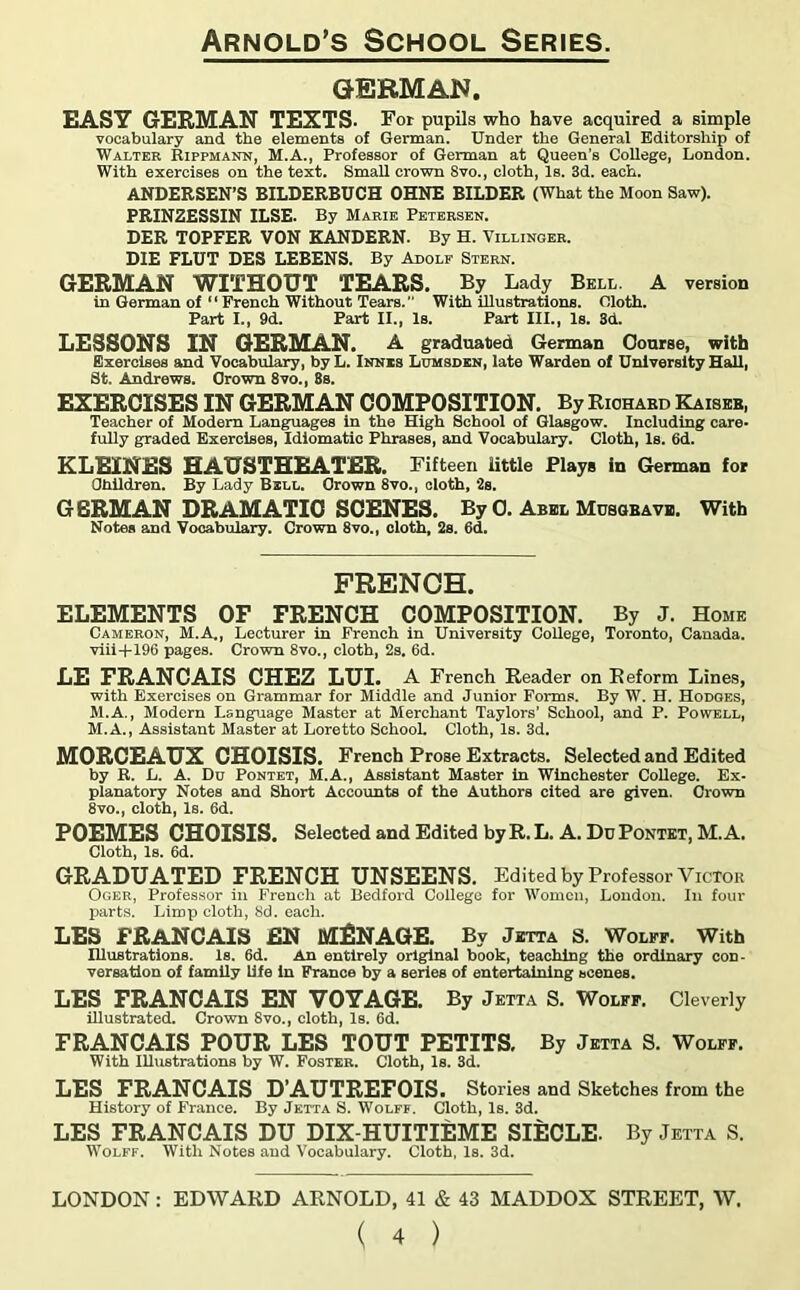 GERMAN. EASY GERMAN TEXTS. For pupils who have acquired a simple vocabulary and the elements of German. Under the General Editorship of Walter Rippmann, M.A., Professor of German at Queen’s College, London. With exercises on the text. Small crown Svo., cloth, Is. 3d. each. ANDERSEN’S BILDERBUCH OHNE BILDER (What the Moon Saw). PRINZESSIN ILSE. By Marie Petersen. DER TOPFER VON KANDERN. By H. Villinger. DIE FLUT DES LEBENS. By Adolf Stern. GERMAN WITHOUT TEARS. By Lady Bell A version in German of “ French Without Tears. With illustrations. Oloth. Part I., 9d. Part II., Is. Part III., Is. 3d. LESSONS IN GERMAN. A graduated German Course, with Exercises and Vocabulary, by L. Innis Lumsden, late Warden of University Hall, St. Andrews. Grown 8vo., 8s. EXERCISES IN GERMAN COMPOSITION. By Richard Kaiser, Teacher of Modem Languages in the High School of Glasgow. Including care- fully graded Exercises, Idiomatic Phrases, and Vocabulary. Cloth, Is. 6d. KLEINES HAUSTHEATER. Fifteen little Plays in German for Children. By Lady Bell. Grown 8vo., cloth, 2s. GERMAN DRAMATIC SCENES. By 0. Abel Musqbave. With Notes aod Vocabulary. Crown 8vo., cloth, 2s. 6d. FRENCH. ELEMENTS OF FRENCH COMPOSITION. By J. Home Cameron, M.A., Lecturer in French in University College, Toronto, Canada. viii+196 pages. Crown 8vo., cloth, 2s. 6d. LE FRANCAIS CHEZ LUI. A French Reader on Reform Lines, with Exercises on Grammar for Middle and Junior Forms. By W. H. Hodges, M.A., Modern Language Master at Merchant Taylors’ School, and P. Powell, M.A., Assistant Master at Loretto School. Cloth, Is. 3d. MORCEAUX CHOISIS. French Prose Extracts. Selected and Edited by R. L. A. Du Pontet, M.A., Assistant Master in Winchester College. Ex- planatory Notes and Short Accounts of the Authors cited are given. Crown 8vo., cloth, Is. 6d. POEMES CHOISIS. Selected and Edited by R. L. A. Du Pontet, M. A. Cloth, Is. 6d. GRADUATED FRENCH UNSEENS. Edited by Professor Victor Oger, Professor in French at Bedford College for Women, London. In four parts. Limp cloth, 8d. each. LES FRANCAIS EN MANAGE. By Jetta S. Wolff. With Illustrations. Is. 6d. An entirely original book, teaching the ordinary con- versation of family life in France by a series of entertaining scenes. LES FRANCAIS EN VOYAGE. By Jetta S. Wolff. Cleverly illustrated. Crown 8vo., cloth, Is. 6d. FRANCAIS POUR LES TOUT PETITS. By Jetta S. Wolff. With Illustrations by W. Foster. Cloth, Is. 3d. LES FRANCAIS D’AUTREFOIS. Stories and Sketches from the History of France. By Jetta S. Wolff. Cloth, Is. 3d. LES FRANCAIS DU DIX-HUITIEME SIECLE- By Jetta S. Wolff. With Notes and Vocabulary. Cloth, Is. 3d. LONDON: EDWARD ARNOLD, 41 & 43 MADDOX STREET, W.