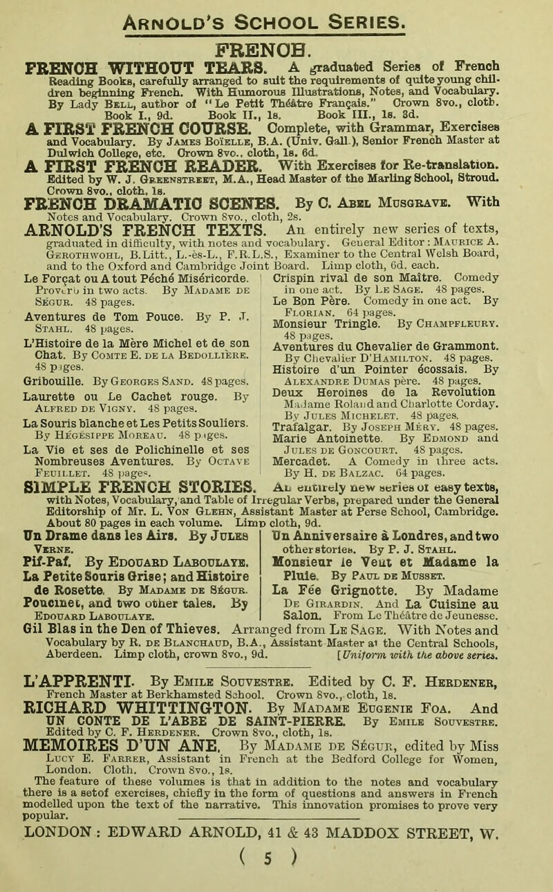 FRENCH. FRENCH WITHOUT TEARS. A graduated Series of French Reading Books, carefully arranged to suit the requirements of quite young chil- dren beginning French. With Humorous Illustrations, Notes, and Vocabulary. By Lady Bell, author of “Le Petit Th6&tre Frangais. Crown 8vo., cloth. Book I., 9d. Book II., Is. Book III., Is. 3d. A FIRST FRENCH COURSE. Complete, with Grammar, Exercises and Vocabulary. By James Boielle, B.A. (Univ. Gall ), Senior French Master at Dulwich College, etc. Crown 8vo.. clotti, Is. 6cL A FIRST FRENCH READER. With Exercises tor Re-translation. Edited by W. J. Greenstreet, M.A., Head Master of the Marling School, Stroud. Crown 8vo„ cloth, Is. FRENCH DRAMATIC SCENES. By 0. Abbl Musgrave. With Notes and Vocabulary. Crown 8vo., cloth, 2s. ARNOLD’S FRENCH TEXTS. An entirely new series of texts, graduated in difficulty, with notes and vocabulary. General Editor: Maurice A. Gerothwohl, B.Litt., L.-es-L., F.R.L.S., Examiner to the Central Welsh Board, and to the Oxford and Cambridge Joint Board. Limp cloth, Cd. each. Le Foroat ou A tout Pech4 Mis4ricorde. ProvLrb in two acts. By Madame de Sequr. 48 pages. Aventures de Tom Pouce. By P. .T. Stahl. 48 pages. L’Histoire de la Mere Michel et de son Chat. By Comte E. de la Bedolliere. 48 piges. Gribouille. By Georges Sand. 48 pages. Laurette ou Le Cachet rouge. By Alfred de Vigny. 48 pages. La Souris blanche et Les Petits Souliers. By Hegesippe Moreau. 48 p iges. La Vie et ses de Polichinelle et ses Nombreuses Aventures. By Octave Feuii.let. 4S pages. Crispin rival de son Maitre. Comedy in one act. By Le Sage. 48 pages. Le Bon Pere. Comedy in one act. By Florian. 64 pages. Monsieur Tringle. By Champfleury. 48 pages. Aventures du Chevalier de Grammont. By Chevalier D’Hamilton. 48 pages. Histoire d’un Pointer 4cossais. By Alexandre Dumas pere. 48 pages. Deux Heroines de la Revolution Madame Roland and Charlotte Corday. By Jules Michelet. 48 pages. Trafalgar. By Joseph Mery. 48 pages. Marie Antoinette. By Edmond and Jules de Goncourt. 4S pages. Mercadet. A Comedy in three acts. By H. de Balzac. 64 pages. SIMPLE FRENCH STORIES. An entirely new series of easy texts, with Notes, Vocabulary, and Table of Irregular Verbs, prepared under the General Editorship of Mr. L. Von Glehn, Assistant Master at Perse School, Cambridge. About 80 pages in each volume. Limp cloth, 9d. Un Drame dans les Airs. By Jules Verne. Fif-Paf. By Edouard Laboulate. La Petite Souris Grise; and Histoire de Rosette. By Madame de SEqur. Poncinet, and two other tales. By Edouard Laboulaye. Un Anniversaire a Londres.andtwo other stories. By P. J. Stahl. Monsieur le Vent et Madame la Pluie. By Paul de Musset. La Pee Grignotte. By Madame De Girardin. And La Cuisine au Salon. From Le Theat re de Jeunesse. Gil Bias in the Den of Thieves. Arranged from Le Sage. With Notes and Vocabulary by R. de Blanchaud, B.A., Assistant Master a> the Central Schools, Aberdeen. Limp cloth, crown 8vo., 9d. [Uniform with the above serin. L’APPRENTI- By Emile Souvestre. Edited by C. F. Herdener, French Master at Berkhamsted School. Crown 8vo., cloth, Is. RICHARD WHITTINGTON. By Madame Eugenie Foa. And UN CONTE DE L’ABBE DE SAINT-PIERRE. By Emile Souvestre. Edited by C. F. Herdener. Crown 8vo., cloth, Is. MEMOIRES D’UN ANE. By Madame i>e S£gur, edited by Miss Lucy E. Farrer, Assistant in French at the Bedford College for Women, London. Cloth. Crown 8vo., Is. The feature of these volumes is that in addition to the notes and vocabulary there is a setof exercises, chiefly in the form of questions and answers in French modelled upon the text of the narrative. This innovation promises to prove very popular. LONDON : EDWARD ARNOLD, 41 & 43 MADDOX STREET, W.