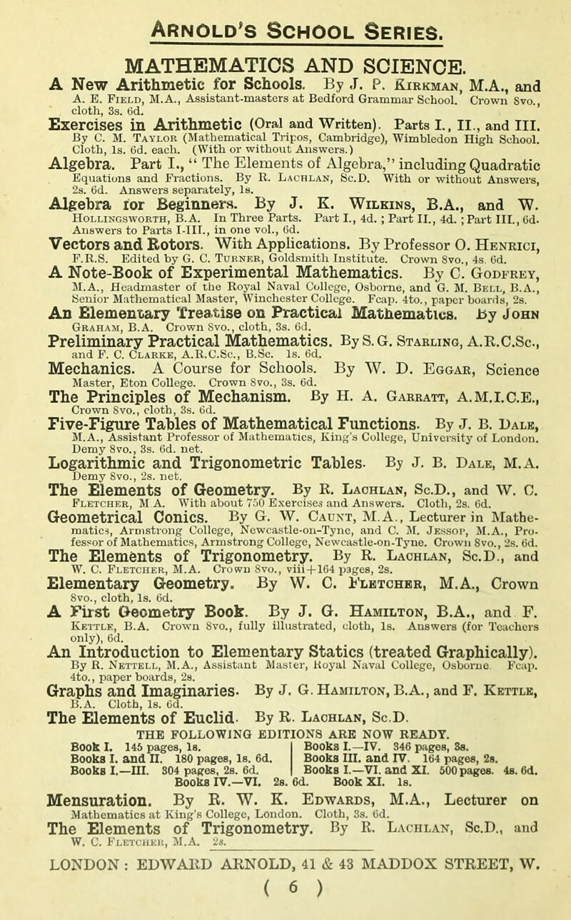 MATHEMATICS AND SCIENCE. A New Arithmetic for Schools. By J. P. Kirkman, M.A., and A. E. Field, M.A., Assistant-masters at Bedford Grammar School. Crown Svo., cloth, 3s. 6d. Exercises in Arithmetic (Oral and Written). Parts I., II., and III. By C. M. Taylor (Mathematical Tripos, Cambridge), Wimbledon High School. Cloth, Is. 6d. each. (With or without Answers.) Algebra. Part I., “ The Elements of Algebra,” including Quadratic Equations and Fractions. By R. Lachlan, Sc.D. With or without Answers, 2s. 6d. Answers separately, Is. Algebra for Beginners. By J. K. Wilkins, B.A., and W. Hollingsworth, B.A. In Three Parts. Part I., 4d. ; Part II., 4d. ; Part III., 6d. Answers to Parts I-III., in one vol., 6d. Vectors and Rotors. With Applications. By Professor 0. Henrici, F.R.S. Edited by G. C. Turner, Goldsmith Institute. Crown 8vo., 4s. 6d. A Note-Book of Experimental Mathematics. By C. Godfrey, M.A., Headmaster of the Royal Naval College, Osborne, and G. M. Bell, B.A., Senior Mathematical Master, Winchester College. Feap. 4to., paper boards, 2s. An Elementary Treatise on Practical Mathematics. By J ohn Graham, B.A. Crown Svo., cloth, 3s. 6d. Preliminary Practical Mathematics. By S.G. Starling, A.R.C.Sc., and F. C. Clarke, A.R.C.Sc., B.Sc. Is. lid. Mechanics. A Course for Schools. By W. D. Eggar, Science Master, Eton College. Crown Svo., 3s. 6d. The Principles of Mechanism. By H. A. Garratt, A.M.I.C.E., Crown Svo., cloth, 3s. 6d. Five-Figure Tables of Mathematical Functions. By J. B. Dale, M.A., Assistant Professor of Mathematics, King’s College, University of London. Demy 8vo., 3s. 6d. net. Logarithmic and Trigonometric Tables- By J. B. Dale, M.A. Demy Svo., 2s. net. The Elements of Geometry. By B. Lachlan, Sc.D., and W. 0. Fletcher, M A. With about 750 Exercises and Answers. Cloth, 2s. 6d. Geometrical Conics. By G. W. Caunt, M.A., Lecturer in Mathe- matics, Armstrong College, Newcastle-on-Tyne, and C. M. Jessop, M.A., Pro- fessor of Mathematics, Armstrong College, Newcastle-on-Tyne. Crown Svo., 2s. 6d. The Elements of Trigonometry. By R. Lachlan, Sc.D., and W. C. Fletcher, M.A. Crown Svo., viii + 164 pages, 2s. Elementary Geometry. By W. C. Fletcher, M.A., Crown Svo., cloth, Is. 6d. A First Geometry Book. By J. G. Hamilton, B.A., and F. Kettle, B.A. Crown 8vo., fully illustrated, cloth, Is. Answers (for Teachers only), 6d. An Introduction to Elementary Statics (treated Graphically). By R. Nettell, M.A., Assistant Master, Royal Naval College, Osborne Fcap. 4to., paper boards, 2s. Graphs and Imaginaries- By J. G. Hamilton, B.A., and F. Kettle, B. A. Cloth, Is. (id. The Elements of Euclid. By R. Lachlan, Sc.D. THE FOLLOWING EDITIONS ARE NOW READY. Book I. 145 pages, Is. I Books I.—IV. 346 pages, Ss. Books I. and II. 180 pages, Is. 6d. Books III. and IV. 164 pages, 2s. Books I.—III. 304 pages, 2s. 6d. | Books I.—VI. and XI. 500 pages. 4s. 6d. Books IV.—VI. 2s. 6d. Book XI. Is. Mensuration. By R. W. K. Edwards, M.A., Lecturer on Mathematics at King’s College, London. Cloth, 3s. 6d. The Elements of Trigonometry. By R. Lachlan, Sc.D., and W. C. Fletcher, M.A. 2s. LONDON : EDWARD ARNOLD, 41 & 43 MADDOX STREET, W.