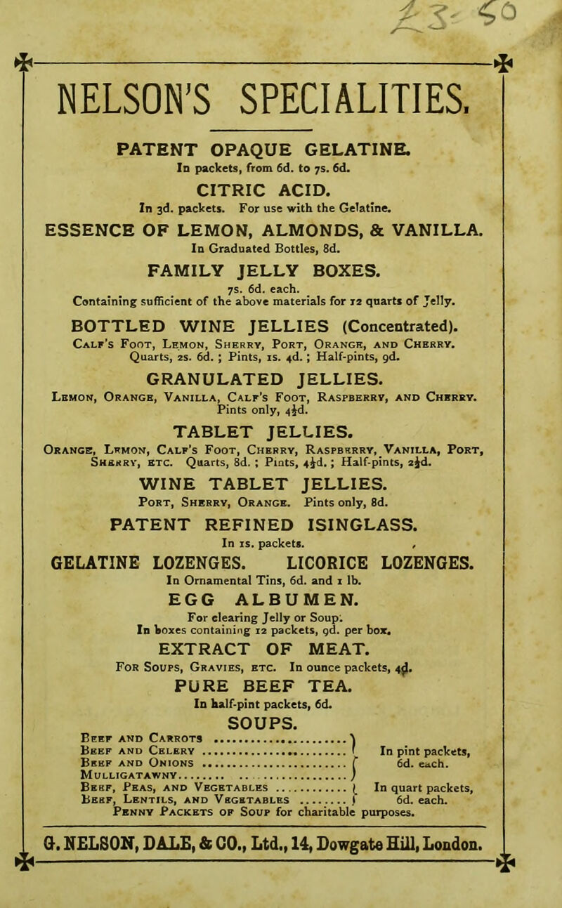 NELSON’S SPECIALITIES < PATENT OPAQUE GELATINE. Id packets, from 6d. to 7s. 6d. CITRIC ACID. In 3d. packets. For use with the Gelatine. ESSENCE OF LEMON, ALMONDS, & VANILLA. Id Graduated Bottles, 8d. FAMILY JELLY BOXES. 7s. 6d. each. Containing sufficient of the above materials for 12 quarts of Jelly. BOTTLED WINE JELLIES (Concentrated). Calf’s Foot, Lemon, Sherry, Port, Orange, and Cherry. Quarts, 2s. 6d. ; Pints, is. 4d.; Half-pints, gd. GRANULATED JELLIES. Lbmon, Orange, Vanilla, Calf's Foot, Raspberry, and Cherry. Pints only, TABLET JELLIES. Orange, Lrmon, Calf’s Foot, Cherry, Raspbsrry,_Vanilla, Port, Sherry, etc. Quarts, 8d. ; Pints, 4^d,; Half-pints, ajd. WINE TABLET JELLIES. Port, Sherry, Orange. Pints only, 8d. PATENT REFINED ISINGLASS. In IS. packets. , GELATINE LOZENGES. LICORICE LOZENGES. In Ornamental Tins, 6d. and i lb. EGG ALBUMEN. For clearing Jelly or Soup; Id boxes containing 12 packets, gd. per box. EXTRACT OF MEAT. For Soups, Gravies, etc. In ounce packets, 4^. PURE BEEF TEA. In half-pint packets, 6d* SOUPS. Beef and Carrots ^ Beef and Celery f Bsbf and Onions T Mulligatawny ) Bebf, Peas, and Vegetables l Beef, Lentils, and Vegetables ) In pint packets, 6d. each. In quart packets, 6d. each. Penny Packets of Soup for charitable purposes. G. NELSON, DALE, & 00., Ltd., 14, Dowgate Sill, London. 4-