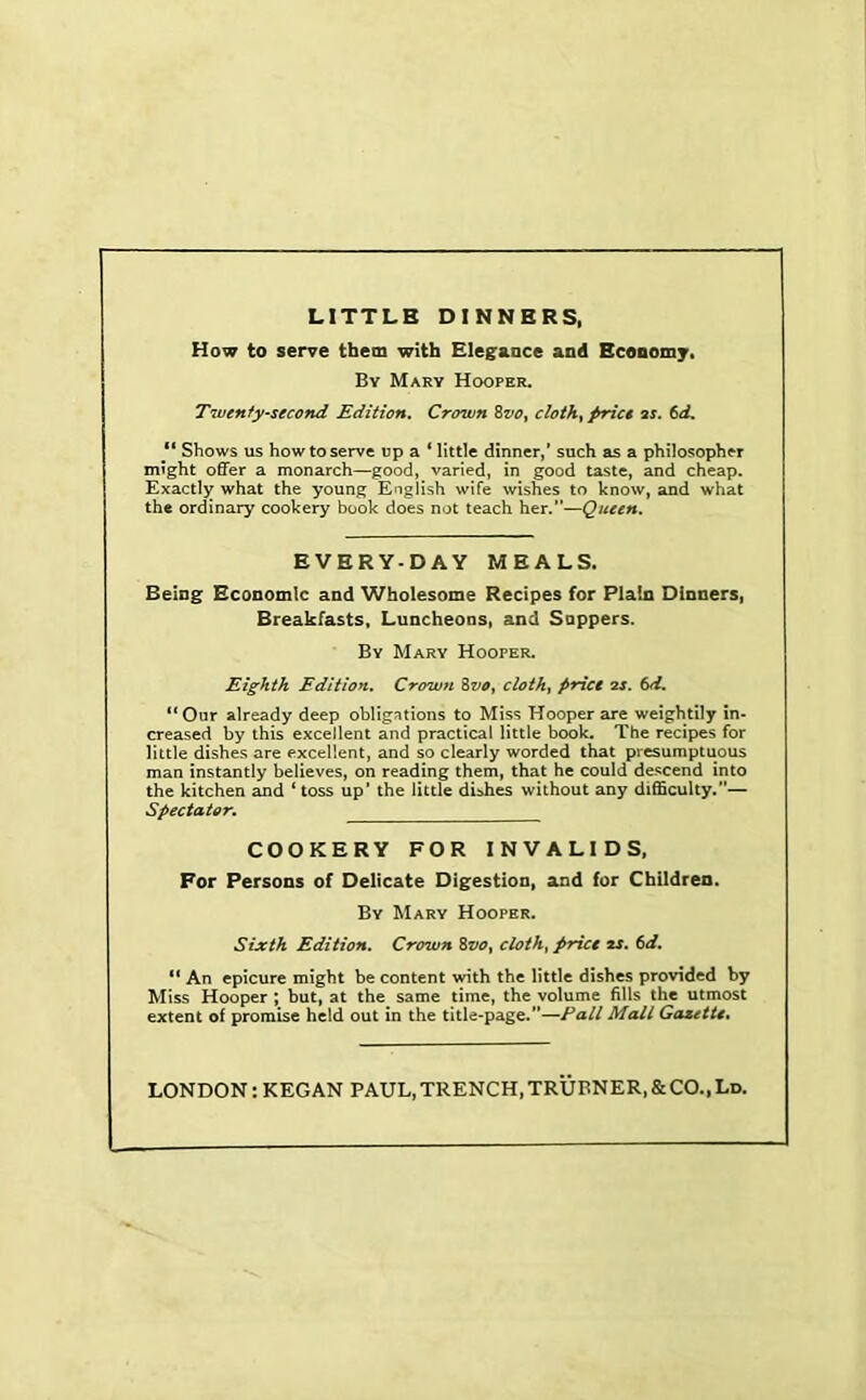 LITTLE DINNERS. How to serve them with Elegance and Economy. By Mary Hooper, Twerify’Second Edition, Crown ZvOy clothe pric€ 2s. 6d, “ Shows us how to serve up a * little dinner/ such as a philosopher might offer a monarch—good, varied, in good taste, and cheap. Exactly what the young English wife wishes to know, and what the ordinary cookery book does not teach her.”—Queen, EVERY-DAY MEALS. Being Economic and Wholesome Recipes for Plain Dinners, Breakfasts, Luncheons, and Sappers. By Mary Hooper. Eighth Edition, Crown ZvOy cloth, price 2S. 6d. **Our already deep obligations to Miss Hooper are weightily in- creased by this excellent and practical little book. The recipes for little dishes are excellent, and so clearly worded that presumptuous man instantly believes, on reading them, that he could descend into the kitchen and ‘ toss up’ the little di:>hes without any difficulty.”— Spectator, COOKERY FOR INVALIDS, For Persons of Delicate Digestion, and for Children. By Mary Hooper. Sixth Edition, Crown Zvo, cloth, price 2S, 6d. An epicure might be content with the little dishes provided by Miss Hooper ; but, at the same time, the volume fills the utmost extent of promise held out in the title-page.”—Fall Mall Gazette, LONDON: KEGAN PAUL, TRENCH, TRUBNER, & CO.. Ld.