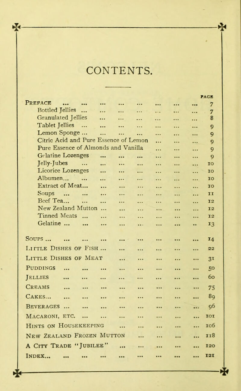 CONTENTS Preface Bottled Jellies Granulated Jellies Tablet Jellies Lemon Sponge Citric Acid and Pure Essence of Lemon Pure Essence of Almonds and Vanilla Gelatine Lozenges Jelly-Jubes Licorice Lozenges Albumen... Extract of Meat... Soups Beef Tea New Zealand Mutton ... Tinned Meats Gelatine 7 7 8 9 9 9 9 9 10 lo lO 10 11 12 12 12 13 Soups Little Dishes of Fish Little Dishes of Meat Puddings Jellies Creams Cakes Beverages Macaroni, etc Hints on Housekeeping New Zealand Frozen Mutton A City Trade “Jubilee Index ... 14 ... 22 ... 31 ... 50 ... 60 - 7S ... 89 ... 96 ... lOI ... 106 ... 118 ... 120 ... 121