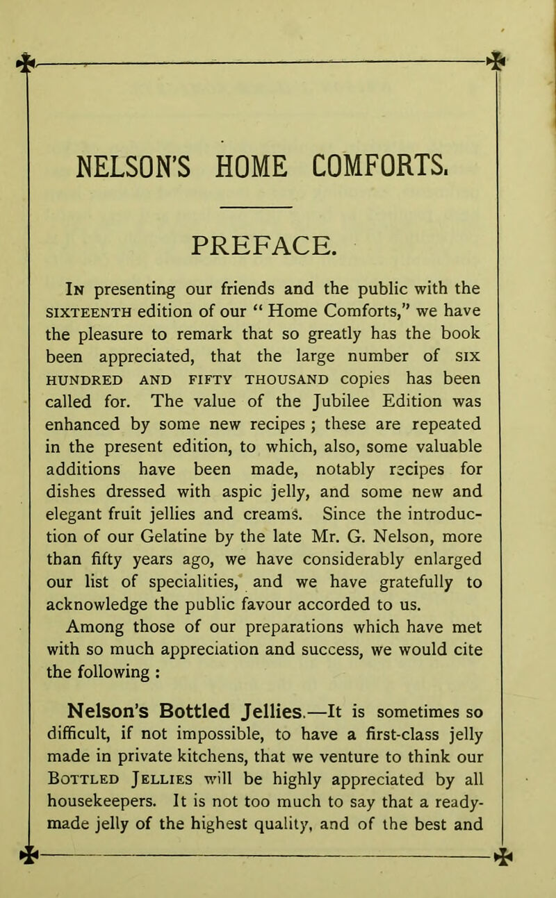 NELSON'S HOME COMFORTS. PREFACE. In presenting our friends and the public with the SIXTEENTH edition of our “ Home Comforts,” we have the pleasure to remark that so greatly has the book been appreciated, that the large number of six HUNDRED AND FIFTY THOUSAND COpiCS haS been called for. The value of the Jubilee Edition was enhanced by some new recipes ; these are repeated in the present edition, to which, also, some valuable additions have been made, notably recipes for dishes dressed with aspic jelly, and some new and elegant fruit jellies and creams. Since the introduc- tion of our Gelatine by the late Mr. G. Nelson, more than fifty years ago, we have considerably enlarged our list of specialities, and we have gratefully to acknowledge the public favour accorded to us. Among those of our preparations which have met with so much appreciation and success, we would cite the following : Nelson’s Bottled Jellies.—It is sometimes so difficult, if not impossible, to have a first-class jelly made in private kitchens, that we venture to think our Bottled Jellies M'ill be highly appreciated by all housekeepers. It is not too much to say that a ready- made jelly of the highest quality, and of the best and