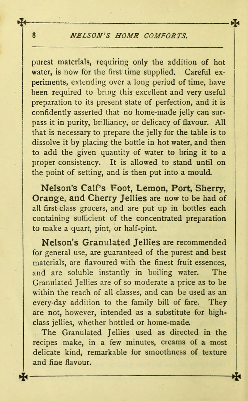 4 ^ 8 NELSO.V'S HOME COMFORTS. purest materials, requiring only the addition of hot water, is now for the first time supplied. Careful ex- periments, extending over a long period of time, have been required to bring this excellent and very useful preparation to its present state of perfection, and it is confidently asserted that no home-made jelly can sur- pass it in purity, brilliancy, or delicacy of flavour. All that is necessary to prepare the jelly for the table is to dissolve it by placing the bottle in hot water, and then to add the given quantity of water to bring it to a proper consistency. It is allowed to stand until on the point of setting, and is then put into a mould. Nelson’s Calf’s Foot, Lemon, Port, Sherry, Orange, and Cherry Jellies are now to be had of all first-class grocers, and are put up in bottles each containing sufficient of the concentrated preparation to make a quart, pint, or half-pint. Nelson’s Granulated Jellies are recommended for general use, are guaranteed of the purest and best materials, are flavoured with the finest fruit essences, and are soluble instantly in boiling water. The Granulated Jellies are of so moderate a price as to be within the reach of all classes, and can be used as an every-day addition to the family bill of fare. They are not, however, intended as a substitute for high- class jellies, whether bottled or home-made. The Granulated Jellies used as directed in the recipes make, in a few minutes, creams of a most delicate kind, remarkable for smoothness of texture and fine flavour. ^