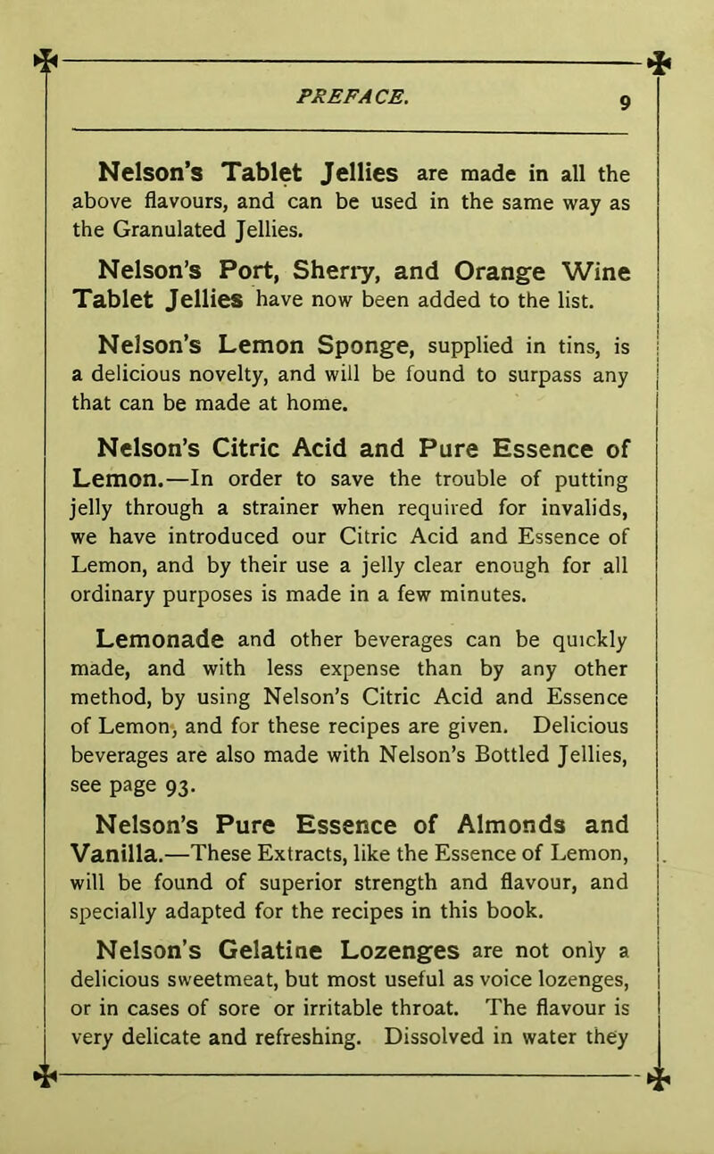 * .{l PREFACE. o Nelson’s Tablet Jellies are made in all the above flavours, and can be used in the same way as the Granulated Jellies. Nelson’s Port, Sheny, and Orange Wine Tablet Jellies have now been added to the list. Nelson’s Lemon Sponge, supplied in tins, is a delicious novelty, and will be found to surpass any that can be made at home. Nelson’s Citric Acid and Pure Essence of Lemon.—In order to save the trouble of putting jelly through a strainer when required for invalids, we have introduced our Citric Acid and Essence of Lemon, and by their use a jelly clear enough for all ordinary purposes is made in a few minutes. Lemonade and other beverages can be quickly made, and with less expense than by any other method, by using Nelson’s Citric Acid and Essence of Lemon, and for these recipes are given. Delicious beverages are also made with Nelson’s Bottled Jellies, see page 93. Nelson’s Pure Essence of Almonds and Vanilla.—These Extracts, like the Essence of Lemon, will be found of superior strength and flavour, and specially adapted for the recipes in this book. Nelson’s Gelatine Lozenges are not only a delicious sweetmeat, but most useful as voice lozenges, or in cases of sore or irritable throat. The flavour is very delicate and refreshing. Dissolved in water they