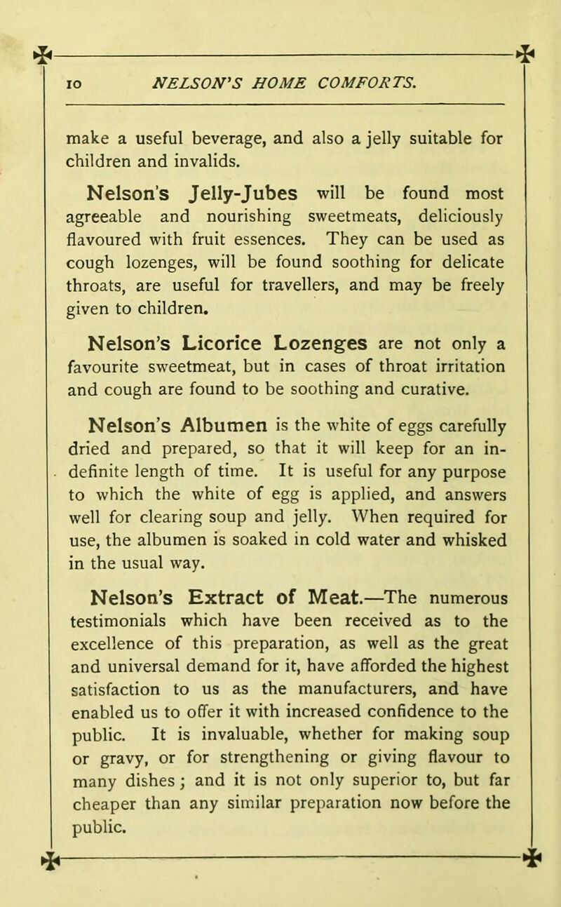 ^ lo NELSON'S HOME COMFORTS. make a useful beverage, and also a jelly suitable for children and invalids. Nelson’s Jelly-Jubes will be found most agreeable and nourishing sweetmeats, deliciously flavoured with fruit essences. They can be used as cough lozenges, will be found soothing for delicate throats, are useful for travellers, and may be freely given to children. Nelson’s Licorice Lozenges are not only a favourite sweetmeat, but in cases of throat irritation and cough are found to be soothing and curative. Nelson’s Albumen is the white of eggs carefully dried and prepared, so that it will keep for an in- definite length of time. It is useful for any purpose to which the white of egg is applied, and answers well for clearing soup and jelly. When required for use, the albumen is soaked in cold water and whisked in the usual way. Nelson’s Extract of Meat.—The numerous testimonials which have been received as to the excellence of this preparation, as well as the great and universal demand for it, have afforded the highest satisfaction to us as the manufacturers, and have enabled us to offer it with increased confidence to the public. It is invaluable, whether for making soup or gravy, or for strengthening or giving flavour to many dishes; and it is not only superior to, but far cheaper than any similar preparation now before the public.