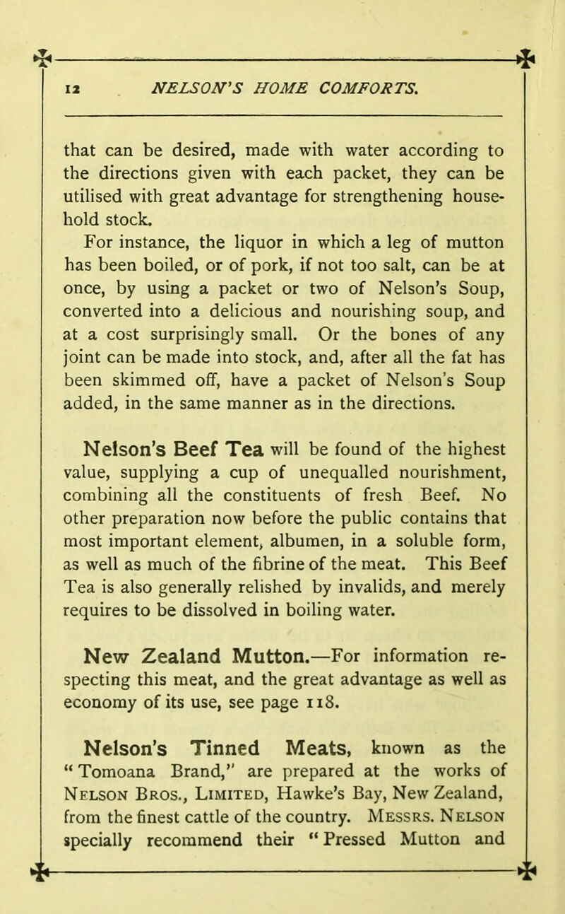 that can be desired, made with water according to the directions given with each packet, they can be utilised with great advantage for strengthening house- hold stock. For instance, the liquor in which a leg of mutton has been boiled, or of pork, if not too salt, can be at once, by using a packet or two of Nelson’s Soup, converted into a delicious and nourishing soup, and at a cost surprisingly small. Or the bones of any joint can be made into stock, and, after all the fat has been skimmed off, have a packet of Nelson’s Soup added, in the same manner as in the directions. Nelson’s Beef Tea will be found of the highest value, supplying a cup of unequalled nourishment, combining all the constituents of fresh Beef. No other preparation now before the public contains that most important element, albumen, in a soluble form, as well as much of the fibrine of the meat. This Beef Tea is also generally relished by invalids, and merely requires to be dissolved in boiling water. New Zealand Mutton.—For information re- specting this meat, and the great advantage as well as economy of its use, see page ii8. Nelson’s Tinned Meats, known as the “ Tomoana Brand,” are prepared at the works of Nelson Bros., Limited, Hawke’s Bay, New Zealand, from the finest cattle of the country. Messrs. Nelson specially recommend their “ Pressed Mutton and