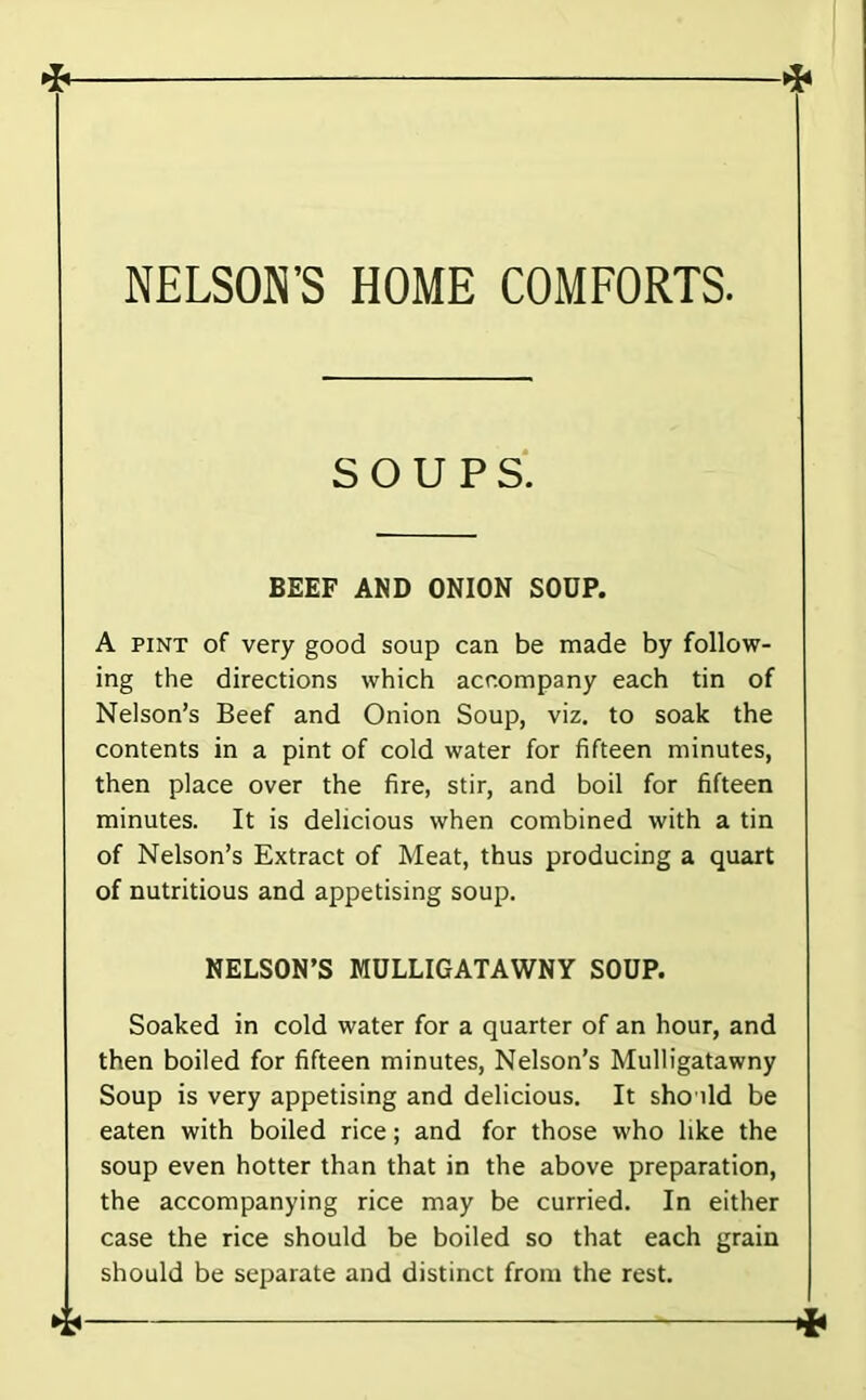SOUPS* BEEF AND ONION SOUP. A PINT of very good soup can be made by follow- ing the directions which accompany each tin of Nelson’s Beef and Onion Soup, viz. to soak the contents in a pint of cold water for fifteen minutes, then place over the fire, stir, and boil for fifteen minutes. It is delicious when combined with a tin of Nelson’s Extract of Meat, thus producing a quart of nutritious and appetising soup. NELSON’S MULLIGATAWNY SOUP. Soaked in cold water for a quarter of an hour, and then boiled for fifteen minutes. Nelson’s Mulligatawny Soup is very appetising and delicious. It sho ild be eaten with boiled rice; and for those who like the soup even hotter than that in the above preparation, the accompanying rice may be curried. In either case the rice should be boiled so that each grain should be separate and distinct from the rest.