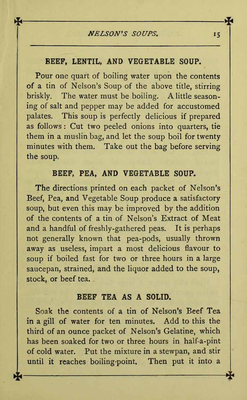 —qi BEEF, LENTIL, AND VEGETABLE SOUP. Pour one quart of boiling water upon the contents of a tin of Nelson’s Soup of the above title, stirring briskly. The water must be boiling. A little season- ing of salt and pepper may be added for accustomed palates. This soup is perfectly delicious if prepared as follows: Cut two peeled onions into quarters, tie them in a muslin bag, and let the soup boil for twenty minutes with them. Take out the bag before serving the soup. BEEF, PEA, AND VEGETABLE SOUP. The directions printed on each packet of Nelson’s Beef, Pea, and Vegetable Soup produce a satisfactory soup, but even this may be improved by the addition of the contents of a tin of Nelson’s Extract of Meat and a handful of freshly-gathered peas. It is perhaps not generally known that pea-pods, usually thrown away as useless, impart a most delicious flavour to soup if boiled fast for two or three hours in a large saucepan, strained, and the liquor added to the soup, stock, or beef tea. BEEF TEA AS A SOLID. Soak the contents of a tin of Nelson’s Beef Tea in a gill of water for ten minutes. Add to this the third of an ounce packet of Nelson’s Gelatine, which has been soaked for two or three hours in half-a-pint of cold water. Put the mixture in a stewpan, and stir until it reaches boiling-point. Then put it into a