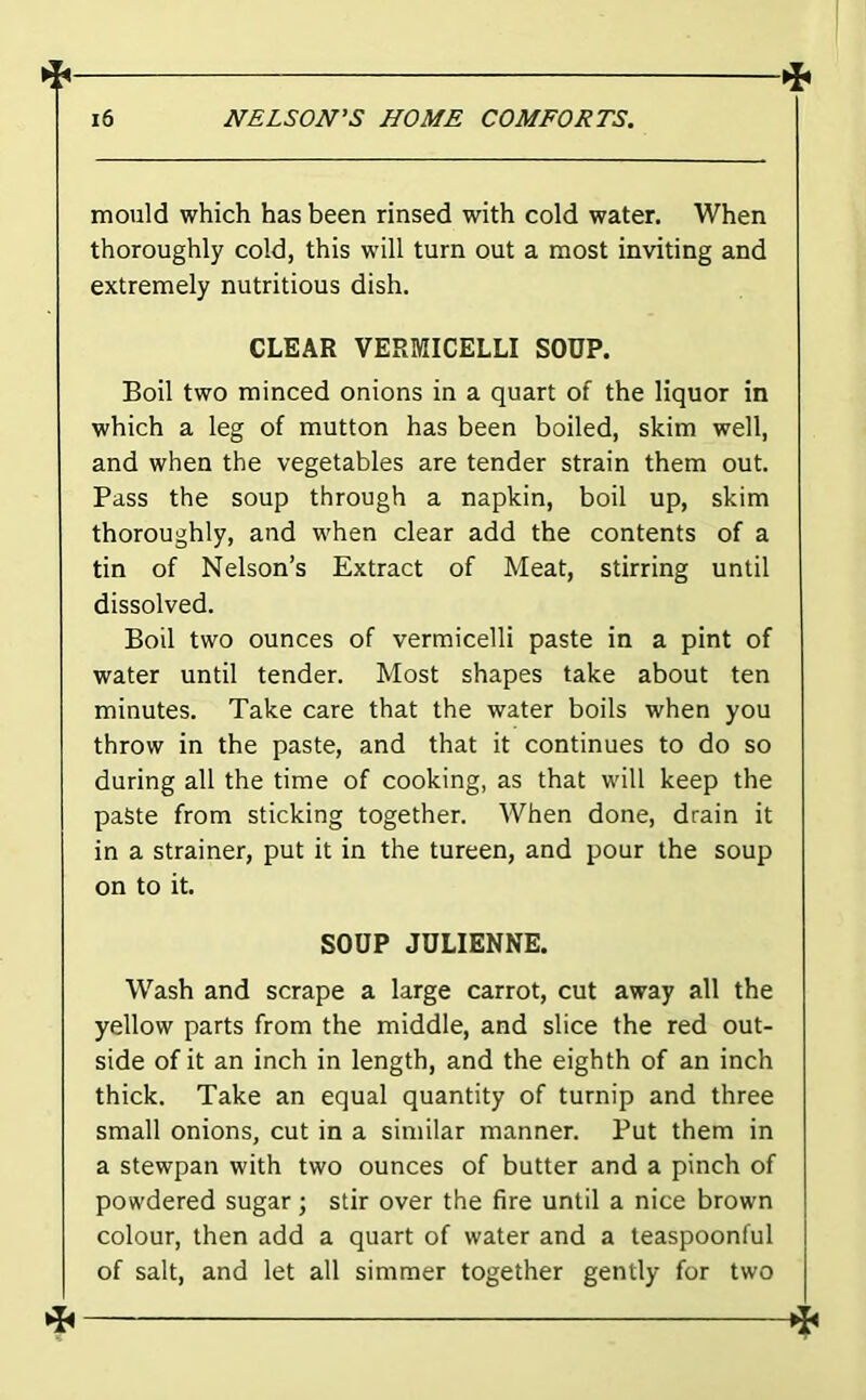 mould which has been rinsed with cold water. When thoroughly cold, this will turn out a most inviting and extremely nutritious dish. CLEAR VERMICELLI SOUP. Boil two minced onions in a quart of the liquor in which a leg of mutton has been boiled, skim well, and when the vegetables are tender strain them out. Pass the soup through a napkin, boil up, skim thoroughly, and when clear add the contents of a tin of Nelson’s Extract of Meat, stirring until dissolved. Boil two ounces of vermicelli paste in a pint of water until tender. Most shapes take about ten minutes. Take care that the water boils when you throw in the paste, and that it continues to do so during all the time of cooking, as that will keep the paste from sticking together. When done, drain it in a strainer, put it in the tureen, and pour the soup on to it. SOUP JULIENNE. Wash and scrape a large carrot, cut away all the yellow parts from the middle, and slice the red out- side of it an inch in length, and the eighth of an inch thick. Take an equal quantity of turnip and three small onions, cut in a similar manner. Put them in a stewpan with two ounces of butter and a pinch of powdered sugar; stir over the fire until a nice brown colour, then add a quart of water and a teaspoonful of salt, and let all simmer together gently for two