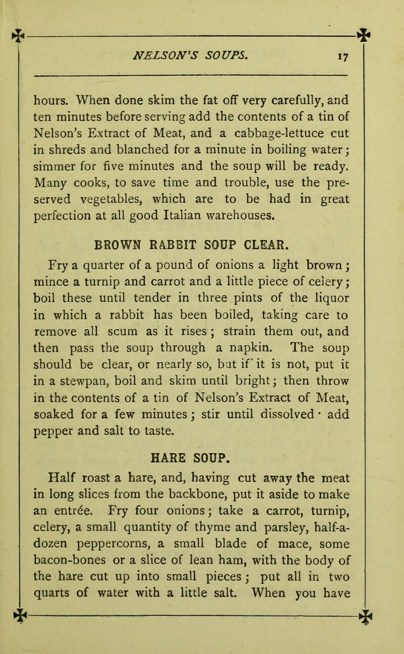 hours. When done skim the fat off very carefully, and ten minutes before serving add the contents of a tin of Nelson’s Extract of Meat, and a cabbage-lettuce cut in shreds and blanched for a minute in boiling water •, simmer for five minutes and the soup will be ready. Many cooks, to save time and trouble, use the pre- served vegetables, which are to be had in great perfection at all good Italian warehouses. BROWN RABBIT SOUP CLEAR. Fry a quarter of a pound of onions a light brown ; mince a turnip and carrot and a little piece of celery; boil these until tender in three pints of the liquor in which a rabbit has been boiled, taking care to remove all scum as it rises ; strain them out, and then pass the soup through a napkin. The soup should be clear, or nearly so, bat if it is not, put it in a stewpan, boil and skim until bright; then throw in the contents of a tin of Nelson’s Extract of Meat, soaked for a few minutes; stir until dissolved • add pepper and salt to taste. HARE SOUP. Half roast a hare, and, having cut away the meat in long slices from the backbone, put it aside to make an entree. Fry four onions; take a carrot, turnip, celery, a small quantity of thyme and parsley, half-a- dozen peppercorns, a small blade of mace, some bacon-bones or a slice of lean ham, with the body of the hare cut up into small pieces; put all in two quarts of water with a little salt. When you have