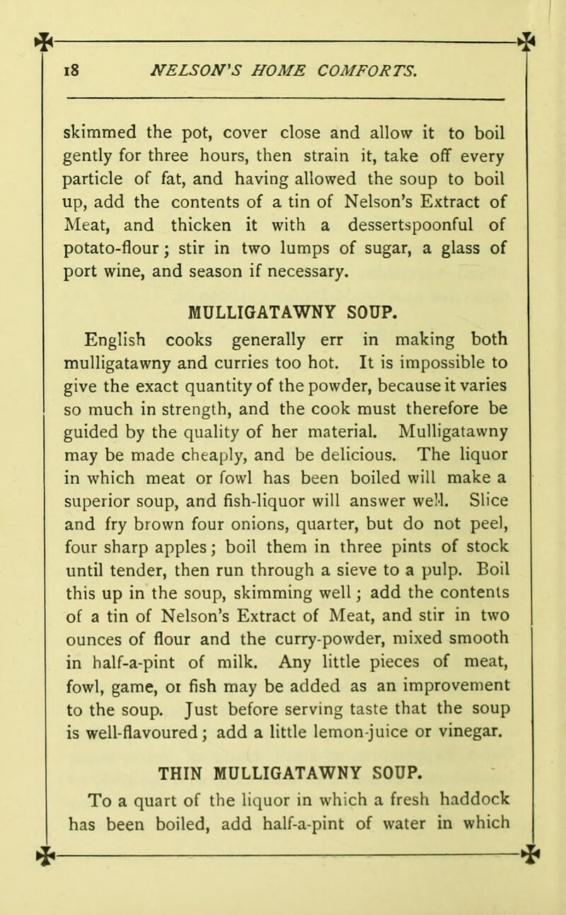 skimmed the pot, cover close and allow it to boil gently for three hours, then strain it, take off every particle of fat, and having allowed the soup to boil up, add the contents of a tin of Nelson’s Extract of Meat, and thicken it with a dessertspoonful of potato-flour; stir in two lumps of sugar, a glass of port wine, and season if necessary. MULLIGATAWNY SOUP. English cooks generally err in making both mulligatawny and curries too hot. It is impossible to give the exact quantity of the powder, because it varies so much in strength, and the cook must therefore be guided by the quality of her material. Mulligatawny may be made cheaply, and be delicious. The liquor in which meat or fowl has been boiled will make a superior soup, and fish-liquor will answer weM. Slice and fry brown four onions, quarter, but do not peel, four sharp apples; boil them in three pints of stock until tender, then run through a sieve to a pulp. Boil this up in the soup, skimming well; add the contents of a tin of Nelson’s Extract of Meat, and stir in two ounces of flour and the curry-powder, mixed smooth in half-a-pint of milk. Any little pieces of meat, fowl, game, oi fish may be added as an improvement to the soup. Just before serving taste that the soup is well-flavoured; add a little lemon-juice or vinegar. THIN MULLIGATAWNY SOUP. To a quart of the liquor in which a fresh haddock has been boiled, add half-a-pint of water in which ^^