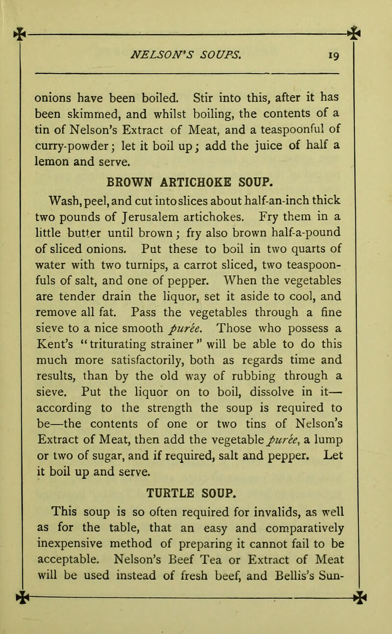onions have been boiled. Stir into this, after it has been skimmed, and whilst boiling, the contents of a tin of Nelson’s Extract of Meat, and a teaspoonful of curry-powder; let it boil up; add the juice of half a lemon and serve. BROWN ARTICHOKE SOUP. Wash, peel, and cut into slices about half-an-inch thick two pounds of Jerusalem artichokes. Fry them in a little butter until brown j fry also brown half a-pound of sliced onions. Put these to boil in two quarts of water with two turnips, a carrot sliced, two teaspoon- fuls of salt, and one of pepper. When the vegetables are tender drain the liquor, set it aside to cool, and remove all fat. Pass the vegetables through a fine sieve to a nice smooth puree. Those who possess a Kent’s “ triturating strainer ” will be able to do this much more satisfactorily, both as regards time and results, than by the old way of rubbing through a sieve. Put the liquor on to boil, dissolve in it— according to the strength the soup is required to be—the contents of one or two tins of Nelson’s Extract of Meat, then add the vegetable puree, a lump or two of sugar, and if required, salt and pepper. Let it boil up and serve. TURTLE SOUP. This soup is so often required for invalids, as well as for the table, that an easy and comparatively inexpensive method of preparing it cannot fail to be acceptable. Nelson’s Beef Tea or Extract of Meat will be used instead of fresh beef, and Beilis’s Sun-