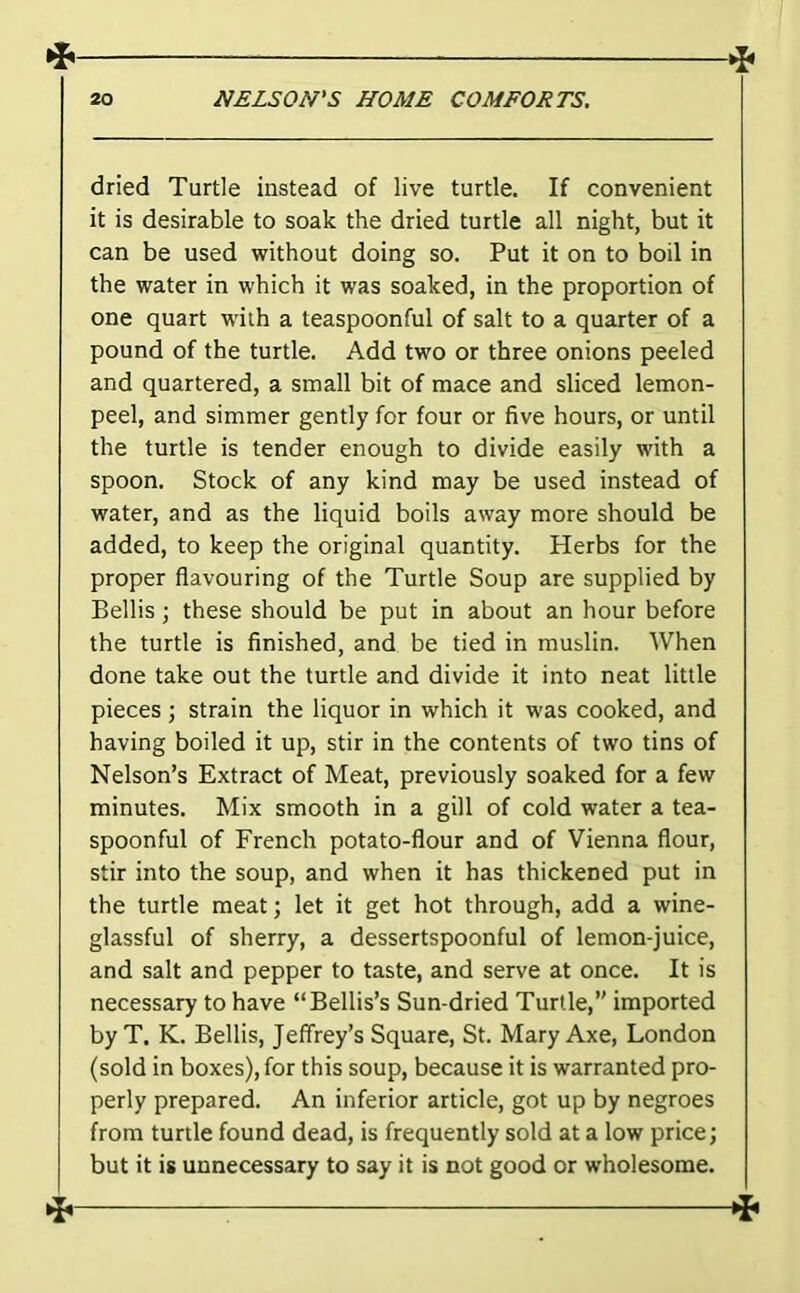dried Turtle instead of live turtle. If convenient it is desirable to soak the dried turtle all night, but it can be used without doing so. Put it on to boil in the water in which it was soaked, in the proportion of one quart with a teaspoonful of salt to a quarter of a pound of the turtle. Add two or three onions peeled and quartered, a small bit of mace and sliced lemon- peel, and simmer gently for four or five hours, or until the turtle is tender enough to divide easily with a spoon. Stock of any kind may be used instead of water, and as the liquid boils away more should be added, to keep the original quantity. Herbs for the proper flavouring of the Turtle Soup are supplied by Beilis; these should be put in about an hour before the turtle is finished, and be tied in muslin. When done take out the turtle and divide it into neat little pieces; strain the liquor in which it was cooked, and having boiled it up, stir in the contents of two tins of Nelson’s Extract of Meat, previously soaked for a few minutes. Mix smooth in a gill of cold water a tea- spoonful of French potato-flour and of Vienna flour, stir into the soup, and when it has thickened put in the turtle meat; let it get hot through, add a wine- glassful of sherry, a dessertspoonful of lemon-juice, and salt and pepper to taste, and serve at once. It is necessary to have “Beilis’s Sun-dried Turtle,” imported by T. K. Beilis, Jeffrey’s Square, St. Mary Axe, London (sold in boxes), for this soup, because it is warranted pro- perly prepared. An inferior article, got up by negroes from turtle found dead, is frequently sold at a low price; but it is unnecessary to say it is not good or wholesome.